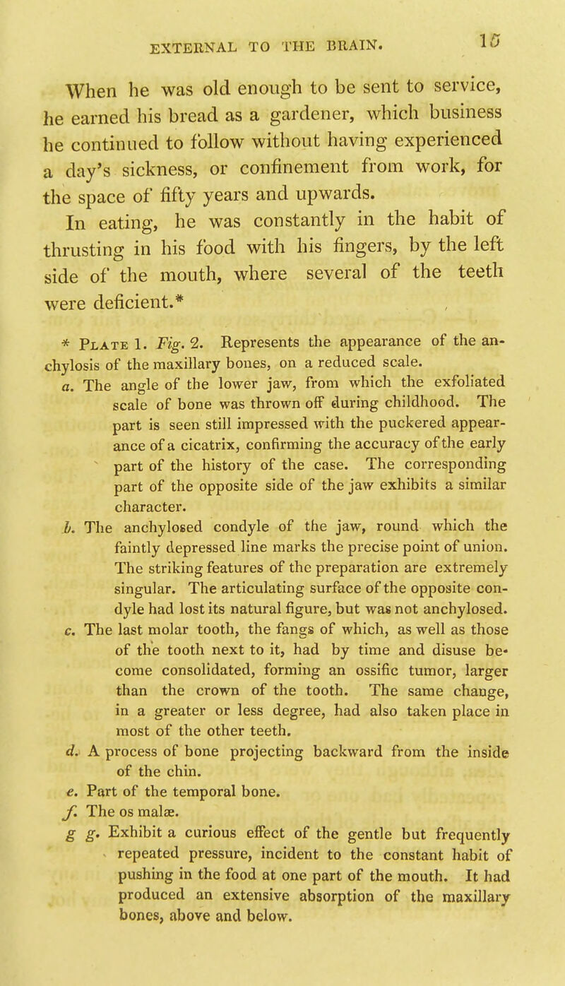 W When he was old enough to be sent to service, he earned his bread as a gardener, which business he continued to follow without having experienced a day's sickness, or confinement from work, for the space of fifty years and upwards. In eating, he was constantly in the habit of thrusting in his food with his fingers, by the left side of the mouth, where several of the teeth were deficient.* * Plate 1. Fig. 2. Represents the appearance of the an- chylosis of the maxillary bones, on a reduced scale. a. The angle of the lower jaw, from which the exfoliated scale of bone was thrown off during childhood. The part is seen still impressed with the puckered appear- ance of a cicatrix, confirming the accuracy of the early ' part of the history of the case. The corresponding part of the opposite side of the jaw exhibits a similar character. b. The anchylosed condyle of the jaw, round which the faintly depressed line marks the precise point of union. The striking features of the preparation are extremely singular. The articulating surface of the opposite con- dyle had lost its natural figure, but was not anchylosed. c. The last molar tooth, the fangs of which, as well as those of the tooth next to it, had by time and disuse be- come consolidated, forming an ossific tumor, larger than the crown of the tooth. The same change, in a greater or less degree, had also taken place in most of the other teeth. d. A process of bone projecting backward from the inside of the chin. e. Part of the temporal bone. y. The OS malae. g g. Exhibit a curious effect of the gentle but frequently repeated pressure, incident to the constant habit of pushing in the food at one part of the mouth. It had produced an extensive absorption of the maxillary bones, above and below.