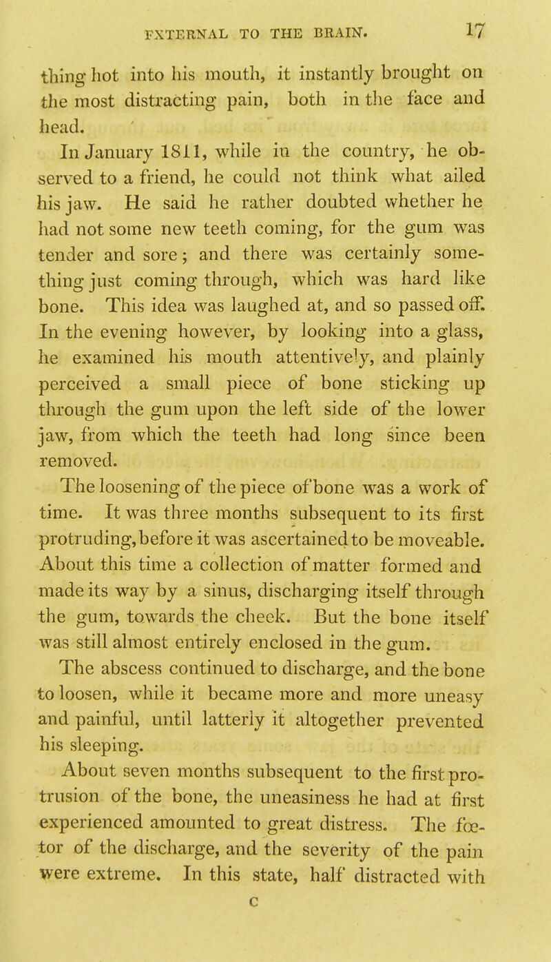 tiling hot into his mouth, it instantly brought on the most distracting pain, both in the face and head. In January 1811, while in the country, he ob- served to a friend, he could not think what ailed his jaw. He said he rather doubted whether he had not some new teeth coming, for the gum was tender and sore; and there was certainly some- thing just coming through, which was hard like bone. This idea was laughed at, and so passed off. In the evening however, by looking into a glass, he examined his mouth attentively, and plainly perceived a small piece of bone sticking up through the gum upon the left side of the lower jaw, from which the teeth had long since been removed. The loosening of the piece of bone was a work of time. It was three months subsequent to its first protruding, before it was ascertained to be moveable. About this time a collection of matter formed and made its way by a sinus, discharging itself through the gum, towards the cheek. But the bone itself was still almost entirely enclosed in the gum. The abscess continued to discharge, and the bone to loosen, while it became more and more uneasy and painful, until latterly it altogether prevented his sleeping. About seven months subsequent to the first pro- trusion of the bone, the uneasiness he had at first experienced amounted to great distress. The fee- tor of the discharge, and the severity of the pain were extreme. In this state, half distracted with c