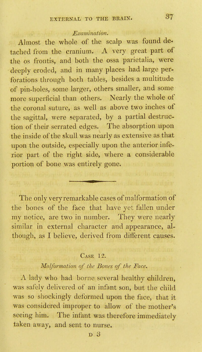Examination. Almost the whole of the scalp was found de- tached from the cranium. A very great part of the OS frontis, and both the ossa parietalia, were deeply eroded, and in many places had large per- forations through both tables, besides a multitude of pin-holes, some larger, others smaller, and some more superficial than others. Nearly the whole of the coronal suture, as well as above two inches of the sagittal, were separated, by a partial destruc- tion of their serrated edges. The absorption upon the inside of the skull was nearly as extensive as that upon the outside, especially upon the anterior infe- rior part of the right side, where a considerable portion of bone was entirely gone. The only veryremarkable cases of malformation of the bones of the face that have yet fallen under my notice, are two in number. They were nearly similar in external character and appearance, al- though, as I believe, derived from different causes. Case 12. Malformation of the Bones of the Face. A lady who had borne several healthy children, was safely delivered of an infant son, but the child was so shockingly deformed upon the face, that it was considered improper to allow of the mother's seeing him. The infant was therefore immediately taken away, and sent to nurse. D 3