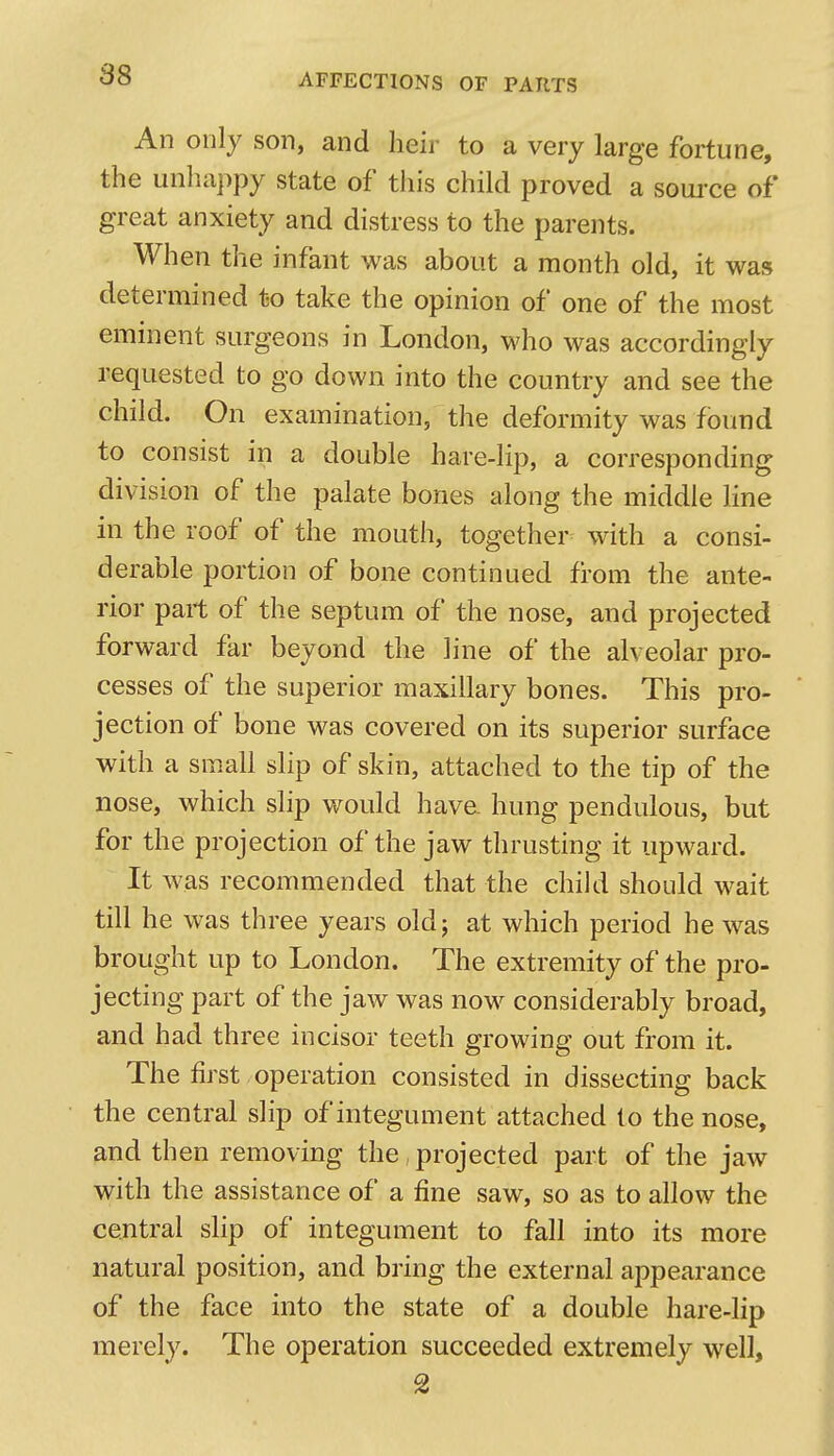 An only son, and heir to a very large fortune, the unhappy state of this child proved a soui'ce of great anxiety and distress to the parents. When the infant was about a month old, it was determined to take the opinion of one of the most eminent surgeons in London, who was accordingly requested to go down into the country and see the child. On examination, the deformity was found to consist in a double hare-lip, a corresponding division of the palate bones along the middle line in the roof of the mouth, together with a consi- derable portion of bone continued from the ante- rior part of the septum of the nose, and projected forward far beyond the line of the alveolar pro- cesses of the superior maxillary bones. This pro- jection of bone was covered on its superior surface with a small slip of skin, attached to the tip of the nose, which slip v;^ould hav& hung pendulous, but for the projection of the jaw thrusting it upward. It was recommended that the child shoidd wait till he was three years old; at which period he was brought up to London. The extremity of the pro- jecting part of the jaw was now considerably broad, and had three incisor teeth growing out from it. The first operation consisted in dissecting back the central slip of integument attached to the nose, and then removing the , projected part of the jaw with the assistance of a fine saw, so as to allow the cejitral slip of integument to fall into its more natural position, and bring the external appearance of the face into the state of a double hare-lip merely. The operation succeeded extremely well, 2