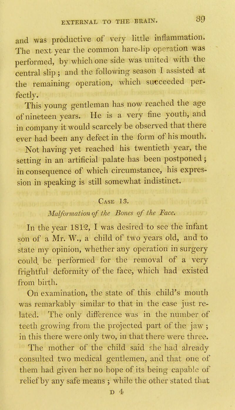 and was productive of very little inflammation. The next year the common hare-lip operation was performed, by which one side was united with the centi-al slip ; and the following season I assisted at the remaining operation, which succeeded per- fectly. This young gentleman has. now reached the age of nineteen years. He is a very fine youth, and in company it would scarcely be observed that there ever had been any defect in the form of his mouth. Not having yet reached his twentieth year, the setting in an artificial palate has been postponed j in consequence of which circumstance, his expres- sion in speaking is still somewhat indistinct. Case 13. Malformation of the Bones of the Face. In the year 1812, I was desired to see the infant son of a Mr. W., a child of two years old, and to state my opinion, whether any operation in surgery could, be performed for the removal of a very frightful deformity of the face, which had existed from birth. On examination, the state of this child's mouth was remarkably similar to that in the case just re- lated. The only difi'erence was in the miraber of teeth growing from the projected part of the jaw ; in this there were only two, in that there were three. The mother of the child said rhe had already consulted two medical gentlemen, and that one of them had given her no hope of its being capable of relief by any safe means j while the other stated that D 4