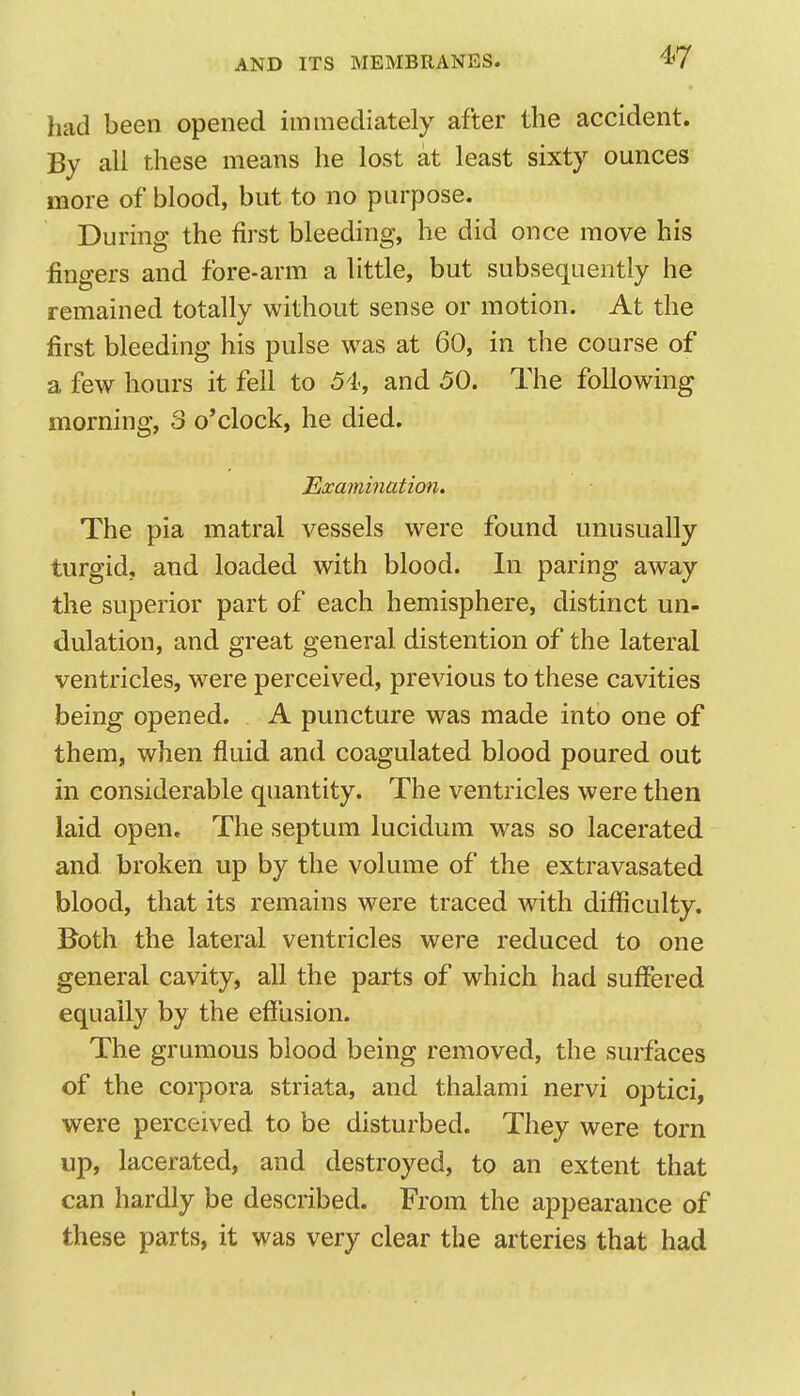 had been opened immediately after the accident. By all these means he lost at least sixty ounces more of blood, but to no purpose. During the first bleeding, he did once move his fingers and fore-arm a little, but subsequently he remained totally without sense or motion. At the first bleeding his pulse was at 60, in the course of a few hours it fell to 54, and 50. The following morning, 3 o'clock, he died. Examination. The pia matral vessels were found unusually turgid, and loaded with blood. In paring away the superior part of each hemisphere, distinct un- dulation, and great general distention of the lateral ventricles, were perceived, previous to these cavities being opened. A puncture was made into one of them, when fluid and coagulated blood poured out in considerable quantity. The ventricles were then laid open. The septum lucidum was so lacerated and broken up by the volume of the extravasated blood, that its remains were traced with difficulty. Both the lateral ventricles were reduced to one general cavity, all the parts of which had suffered equally by the effusion. The grumous blood being removed, the sui'faces of the corpora striata, and thalami nervi optici, were perceived to be disturbed. They were torn up, lacerated, and destroyed, to an extent that can hardly be described. From the appearance of these parts, it was very clear the arteries that had