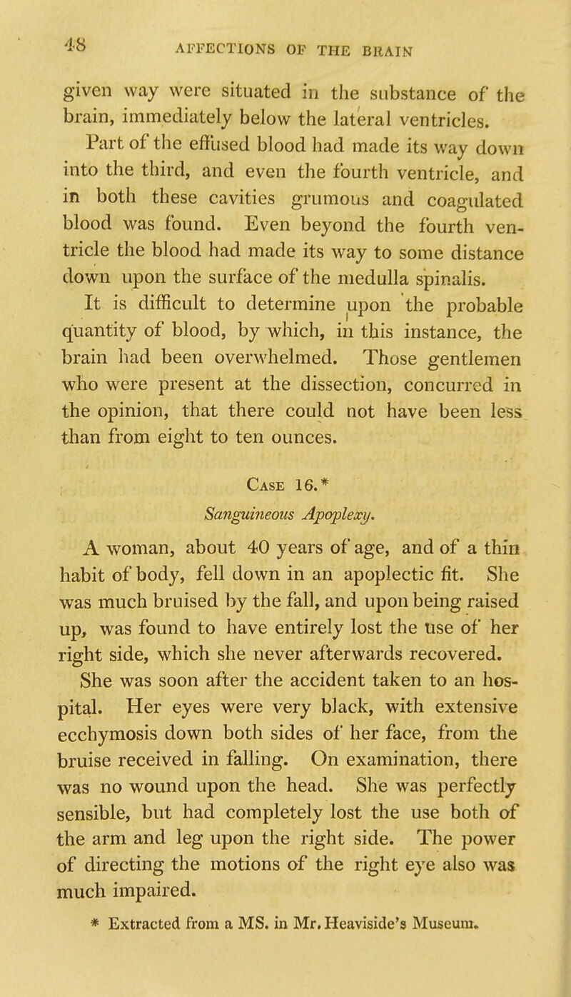 given way were situated in the substance of the brain, immediately below the lateral ventricles. Part of tlie effused blood had made its way down into the third, and even the fourth ventricle, and in both these cavities grumous and coagulated blood was found. Even beyond the fourth ven- tricle the blood had made its way to some distance down upon the surface of the medulla spinalis. It is difficult to determine upon the probable quantity of blood, by which, in this instance, the brain had been overwhelmed. Those gentlemen who were present at the dissection, concurred in the opinion, that there could not have been less than from eight to ten ounces. Case 16.* Sanguineous Apoplexy. A woman, about 40 years of age, and of a thin habit of body, fell down in an apoplectic fit. She was much bruised by the fall, and upon being raised up, was found to have entirely lost the use of her right side, which she never afterwards recovered. She was soon after the accident taken to an hos- pital. Her eyes were very black, with extensive ecchymosis down both sides of her face, from the bruise received in falling. On examination, there was no wound upon the head. She was perfectly sensible, but had completely lost the use both of the arm and leg upon the right side. The power of directing the motions of the right eye also was much impaired. * Extracted from a MS. in Mr, Heaviside's Museum.