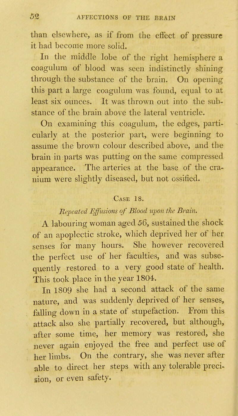 than elsewhere, as if from the effect of pressure it had become more soHd, In the middle lobe of the right hemisphere a coagulum of blood was seen indistinctly shining through the substance of the brain. On opening this part a large coagulum was found, equal to at least six ounces. It was thrown out into the sub- stance of the brain above the lateral ventricle. On examining this coagulum, the edges, parti- cularly at the posterior part, were beginning to assume the brown colour described above, and the brain in parts was putting on the same compressed appearance. The arteries at the base of the cra- nium were slightly diseased, but not ossified. Case 18. jRepeated Effusions of Blood jipon the Brain. A labouring woman aged 56, sustained the shock of an apoplectic stroke, which deprived her of her senses for many hours. She however recovered the perfect use of her faculties, and was subse- quently restored to a very good state of health. This took place in the year 1804. In 1809 she had a second attack of the same nature, and was suddenly deprived of her senses, falling down in a state of stupefaction. From this attack also she partially recovered, but although, after some time, her memory was restored, she never again enjoyed the free and perfect use of her limbs. On the contrary, she was never after able to direct her steps with any tolerable preci- sion, or even safety.