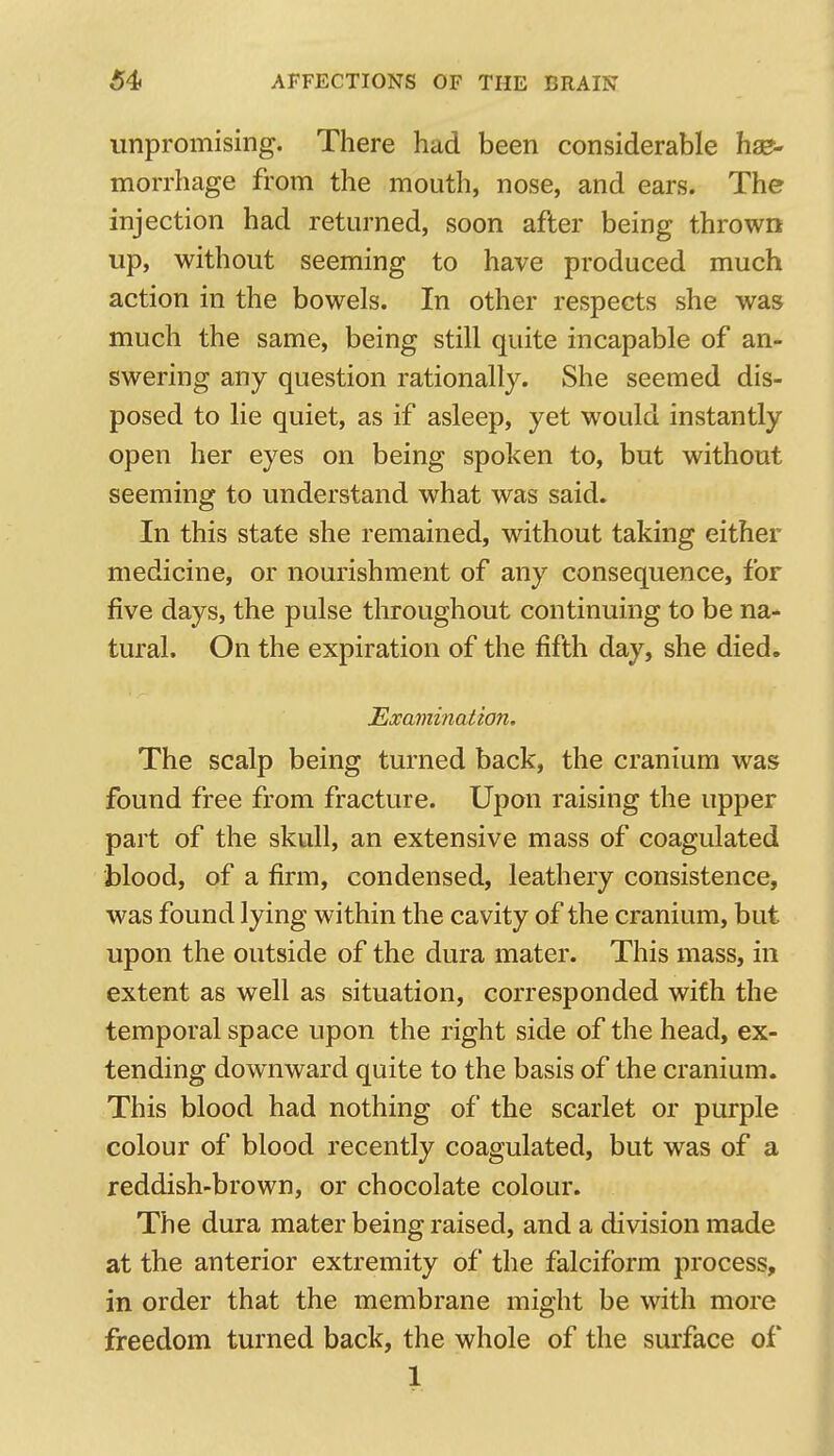 unpromising. There had been considerable hae- morrhage from the mouth, nose, and ears. The injection had returned, soon after being thrown up, without seeming to have produced much action in the bowels. In other respects she was much the same, being still quite incapable of an- swering any question rationally. She seemed dis- posed to lie quiet, as if asleep, yet would instantly open her eyes on being spoken to, but without seeming to understand what was said. In this state she remained, without taking either medicine, or nourishment of any consequence, for five days, the pulse throughout continuing to be na- tural. On the expiration of the fifth day, she died. Examination. The scalp being turned back, the cranium was found free from fracture. Upon raising the upper part of the skull, an extensive mass of coagulated blood, of a firm, condensed, leathery consistence, was found lying within the cavity of the cranium, but upon the outside of the dura mater. This mass, in extent as well as situation, corresponded with the temporal space upon the right side of the head, ex- tending downward quite to the basis of the cranium. This blood had nothing of the scarlet or purple colour of blood recently coagulated, but was of a reddish-brown, or chocolate colour. The dura mater being raised, and a division made at the anterior extremity of the falciform process, in order that the membrane might be with more freedom turned back, the whole of the surface of 1