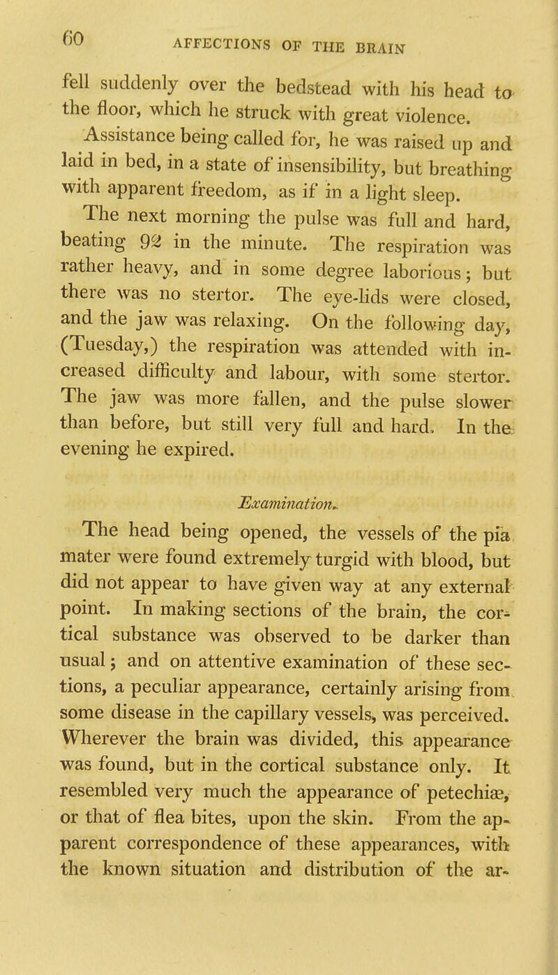 AFFECTIONS OF THE BRAIN fell suddenly over the bedstead with his head to the floor, which he struck with great violence. Assistance being called for, he was raised up and laid in bed, in a state of insensibility, but breathing with apparent freedom, as if in a light sleep. The next morning the pulse was full and hard, beating 9^ in the minute. The respiration was rather heavy, and in some degree laborious; but there was no stertor. The eye-hds were closed, and the jaw was relaxing. On the following day, (Tuesday,) the respiration was attended with in- creased difficulty and labour, with some stertor. The jaw was more fallen, and the pulse slower than before, but still very full and hard. In tha evening he expired. Examination^ The head being opened, the vessels of the pia mater were found extremely turgid with blood, but did not appear to have given way at any external- point. In making sections of the brain, the cor^ tical substance was observed to be darker than usual; and on attentive examination of these sec- tions, a peculiar appearance, certainly arising from, some disease in the capillary vessels, was perceived. Wherever the brain was divided, this appearance was found, but in the cortical substance only. It resembled very much the appearance of petechise, or that of flea bites, upon the skin. From the ap- parent correspondence of these appearances, with the known situation and distribution of the ar-