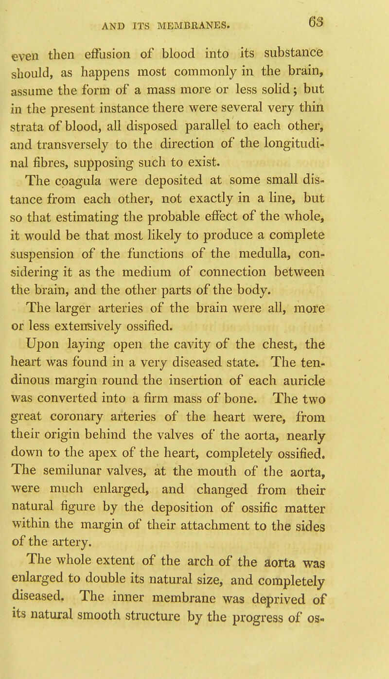 even then effusion of blood into its substance should, as happens most commonly in the brain, assume the form of a mass more or less solid; but in the present instance there were several very thin strata of blood, all disposed parallel to each other, and transversely to the direction of the longitudi- nal fibres, supposing such to exist. The cpagula were deposited at some small dis- tance from each other, not exactly in a line, but so that estimating the probable effect of the whole, it would be that most likely to produce a complete suspension of the functions of the medulla, con- sidering it as the medium of connection between the brain, and the other parts of the body. The larger arteries of the brain were all, more or less extensively ossified. Upon laying open the cavity of the chest, the heart was found in a very diseased state. The ten- dinous margin round the insertion of each auricle was converted into a firm mass of bone. The two great coronary arteries of the heart were, from their origin behind the valves of the aorta, nearly down to the apex of the heart, completely ossified. The semilunar valves, at the mouth of the aorta, were much enlarged, and changed from their natural figure by the deposition of ossific matter within the margin of their attachment to the sides of the artery. The whole extent of the arch of the aorta was enlarged to double its natural size, and completely diseased. The inner membrane was deprived of its natural smooth structure by the progress of os-