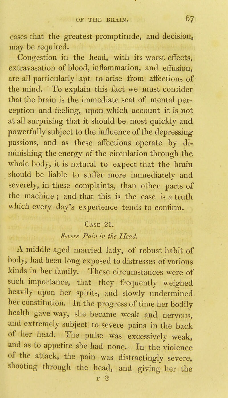 cases that the greatest promptitude, and decision, may be required. Congestion in the head, with its worst effects, extravasation of blood, inflammation, and effusion, are all particularly apt to arise from affections of the mind. To explain this fact we must consider that the brain is the immediate seat of mental per- ception and feeling, upon which account it is not at all surprising that it should be most quickly and powerfully subject to the influence of the depressing passions, and as these affections operate by di- minishing the energy of the circulation through the whole body, it is natural to expect that the brain should be liable to suffer more immediately and severely, in these complaints, than other parts of the machine; and that this is the case is a truth which every day's experience tends to confirm. Case 21. Severe Pain in the Head. A middle aged married lady, of robust habit of body, had been long exposed to distresses of various kinds in her family. These circumstances were of such importance, that they frequently weighed heavily upon her spirits, and slowly undermined her constitution. In the progress of time her bodily health gave way, she became weak and nervous, and extremely subject to severe pains in the back of her head. The pulse was excessively weak, and as to appetite she had none. In the violence of the attack, the pain was distractingly severe, shooting through the head, and giving her the F 2