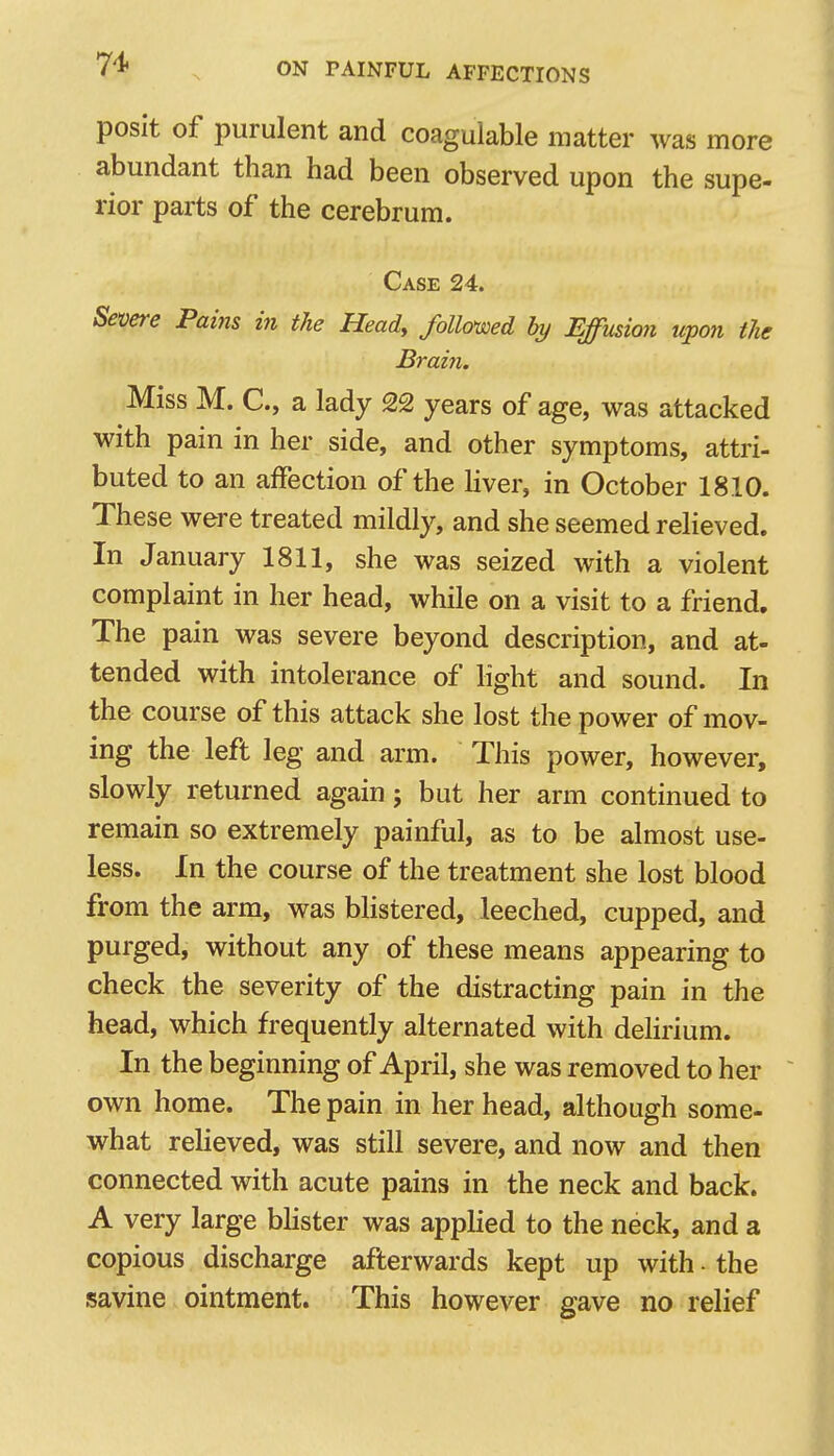 posit of purulent and coagulable matter was more abundant than had been observed upon the supe- rior parts of the cerebrum. Case 24. Severe Pains in the Heady followed by Effusion upon tie Brain. Miss M. C, a lady 22 years of age, was attacked with pain in her side, and other symptoms, attri- buted to an affection of the Hver, in October 1810. These were treated mildly, and she seemed relieved. In January 1811, she was seized with a violent complaint in her head, while on a visit to a friend. The pain was severe beyond description, and at- tended with intolerance of Hght and sound. In the course of this attack she lost the power of mov- ing the left leg and arm. This power, however, slowly returned again; but her arm continued to remain so extremely painful, as to be almost use- less. In the course of the treatment she lost blood from the arm, was bHstered, leeched, cupped, and purged, without any of these means appearing to check the severity of the distracting pain in the head, which frequently alternated with delirium. In the beginning of April, she was removed to her own home. The pain in her head, although some- what relieved, was still severe, and now and then connected with acute pains in the neck and back. A very large bhster was applied to the neck, and a copious discharge afterwards kept up with - the savine ointment. This however gave no relief