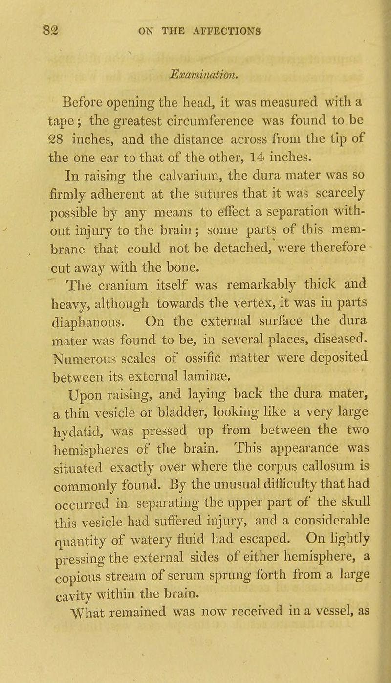 Examinatio7i. Before opening the head, it was measured with a tape; the greatest circumference was found to be 28 inches, and the distance across from the tip of the one ear to that of the other, 14 inches. In raising the calvarium, the dura mater was so firmly adherent at the sutures that it was scarcely possible by any means to effect a separation with- out injury to the brain; some parts of this mem- brane that could not be detached, v/ere therefore cut away with the bone. The cranium itself was remarkably thick and heavy, although towards the vertex, it was in parts diaphanous. On the external surface the dura mater was found to be, in several places, diseased. Numerous scales of ossific matter were deposited between its external laminaa. Upon raising, and laying back the dura mater, a thin vesicle or bladder, looking like a very large hydatid, was pressed up from between the two hemispheres of the brain. This appearance was situated exactly over where the corpus callosum is commonly found. By the unusual difficulty that had occurred in. separating the upper part of the skull this vesicle had suffered injury, and a considerable quantity of watery fluid had escaped. On lightly pressing the external sides of either hemisphere, a copious stream of serum sprung forth from a large cavity within the brain. What remained was now received in a vessel, as