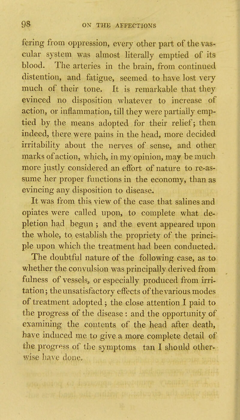 fering from oppression, every other part of the vas- cular system was ahuost literally emptied of its blood. The arteries in the brain, from continued distention, and fatigue, seemed to have lost very much of their tone. It is remarkable that they evinced no disposition whatever to increase of action, or inflammation, till they were partially emp- tied by the means adopted for their relief; then indeed, there were pains in the head, more decided irritability about the nerves of sense, and other marks of action, which, in my opinion, may be much more justly considered an effort of nature to re-as- sume her proper functions in the economy, than as evincing any disposition to disease. It was from this view of the case that salines and opiates were called upon, to complete what de- pletion had begun ; and the event appeared Upon the whole, to establish the propriety of the princi- ple upon which the treatment had been conducted. The doubtful nature of the following case, as to whether the convulsion was principally derived from fulness of vessels, or especially produced from irri- tation; the unsatisfactory effects of the various modes of treatment adopted; the close attention I paid to the progress of the disease : and the opportunity of examining the contents of the head after deatli, have induced me to give a more complete detail of the progress of the symptoms tan I should other- wise have done.