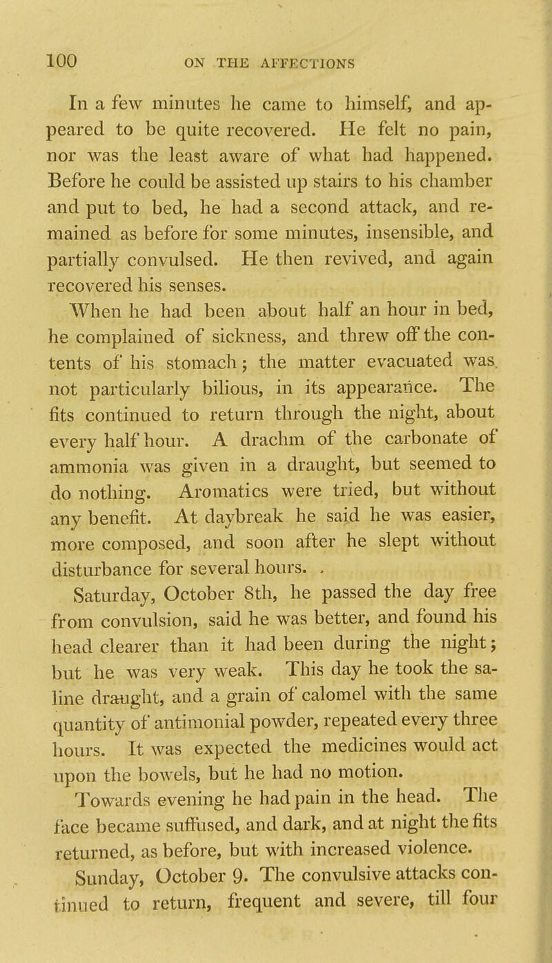 In a few minutes he came to himself, and ap- peared to be quite recovered. He felt no pain, nor was the least aware of what had happened. Before he could be assisted up stairs to his chamber and put to bed, he had a second attack, and re- mained as before for some minutes, insensible, and partially convulsed. He then revived, and again recovered his senses. When he had been about half an hour in bed, he complained of sickness, and threw off the con- tents of his stomach; the matter evacuated was. not particularly bilious, in its appearance. The fits continued to return through the night, about every half hour. A drachm of the carbonate of ammonia was given in a draught, but seemed to do nothing. Aromatics were tried, but without any benefit. At daybreak he said he was easier, more composed, and soon after he slept without disturbance for several hours. . Saturday, October 8th, he passed the day free from convulsion, said he was better, and found his head clearer than it had been during the night; but he was very weak. This day he took the sa- line draught, and a grain of calomel with the same quantity of antimonial powder, repeated every three hours. It was expected the medicines would act upon the bowels, but he had no motion. Towards evening he had pain in the head. The face became suffused, and dark, and at night the fits returned, as before, but with increased violence. Sunday, October 9- The convulsive attacks con- tinued to return, frequent and severe, till four