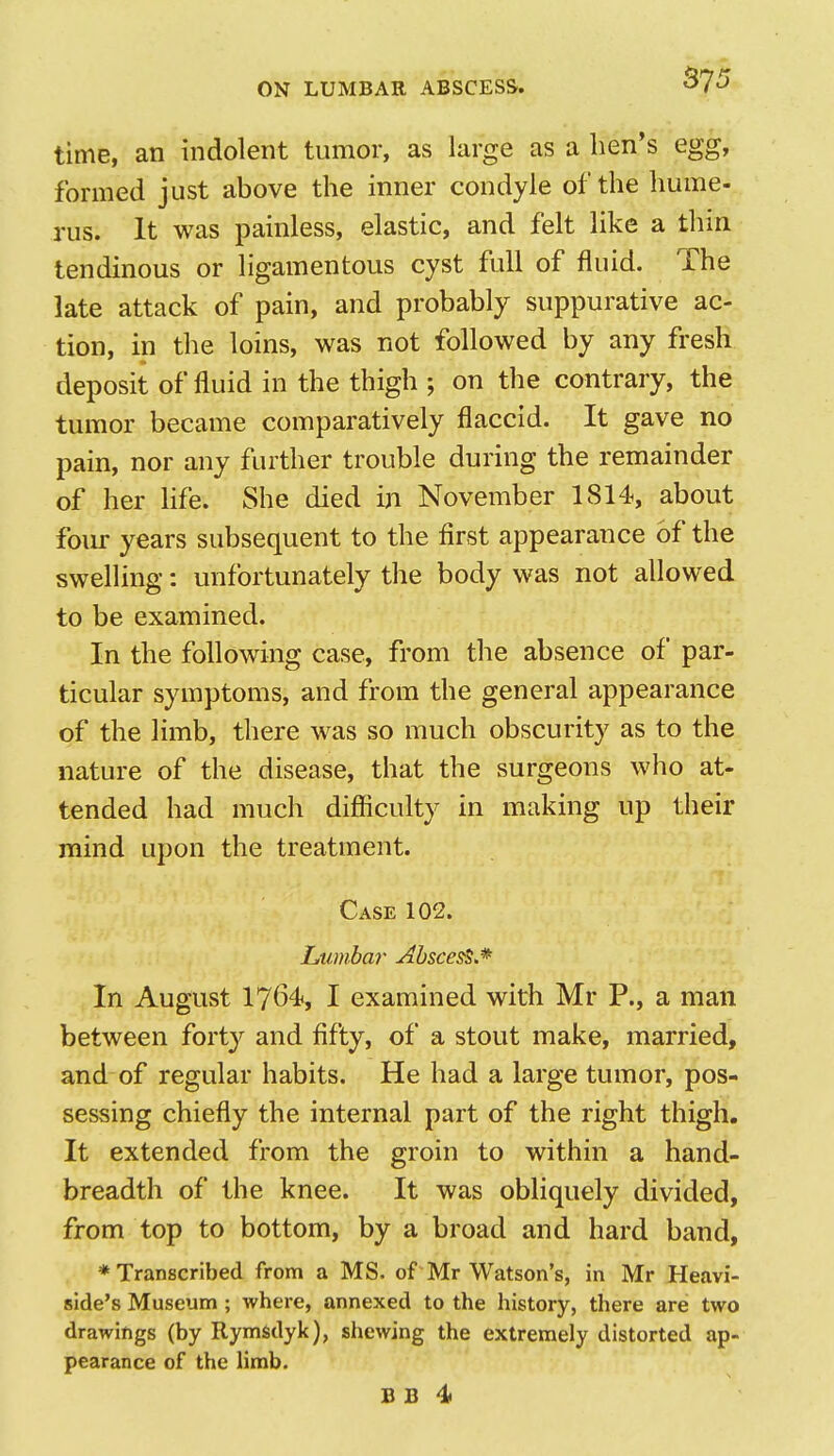 time, an indolent tumor, as large as a hen's egg, formed just above the inner condyle of the hume- rus. It was painless, elastic, and felt like a thin tendinous or ligamentous cyst full of fluid. The late attack of pain, and probably suppurative ac- tion, in the loins, was not followed by any fresh deposit of fluid in the thigh ; on the contrary, the tumor became comparatively flaccid. It gave no pain, nor any further trouble during the remainder of her Hfe. She died in November 1814, about foiu- years subsequent to the first appearance of the swelling: unfortunately the body was not allowed to be examined. In the following case, from the absence of par- ticular symptoms, and from the general appearance of the limb, there was so much obscurity as to the nature of the disease, that the surgeons who at- tended had much difiiculty in making up their mind upon the treatment. Case 102. Lumbar AbsceS'L* In August 1764, I examined with Mr P., a man between fort}'^ and fifty, of a stout make, married, and of regular habits. He had a large tumor, pos- sessing chiefly the internal part of the right thigh. It extended from the groin to within a hand- breadth of the knee. It was obliquely divided, from top to bottom, by a broad and hard band, ♦Transcribed from a MS. of Mr Watson's, in Mr Heavi- side's Museum ; where, annexed to the history, there are two drawings (by Rymsdyk), shewing the extremely distorted ap- pearance of the limb. B B 4