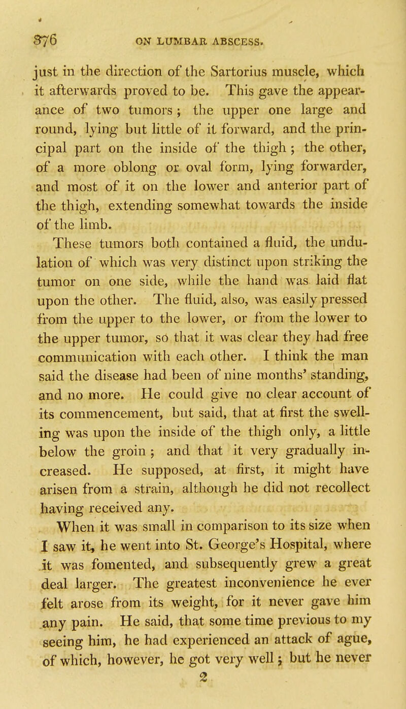4 376 ON LUMBAR ABSCESS. just in the direction of the Sartorius muscle, which it afterwards proved to be. This gave the appear- ance of two tumors; the upper one large and round, lying but little of it forward, and the prin- cipal part on the inside of the thigh ; the other, of a more oblong oz oval form, lying forwarder, and most of it on the lower and anterior part of the thigh, extending somewhat towards the inside of the limb. These tumors both contained a fluid, the undu- lation of which was very distinct upon striking the tumor on one side, while the hand was laid flat upon the other. The fluid, also, was easily pressed from the upper to the lower, or from the lower to the upper tumor, so that it was clear they had free communication with each other. I think the man said the disease had been of nine months* standing, and no more. He could give no clear account of its commencement, but said, that at first the swell- ing was upon the inside of the thigh only, a little below the groin ; and that it very gradually in- creased. He supposed, at first, it might have arisen from a strain, although he did not recollect having received any. When it was small in comparison to its size when I saw it, he went into St. George's Hospital, where it was fomented, and subsequently grew a great deal larger. The greatest inconvenience he ever felt arose from its weight, for it never gave him any pain. He said, that some time previous to my seeing him, he had experienced an attack of ague, of which, however, he got very well 5 but he never 2