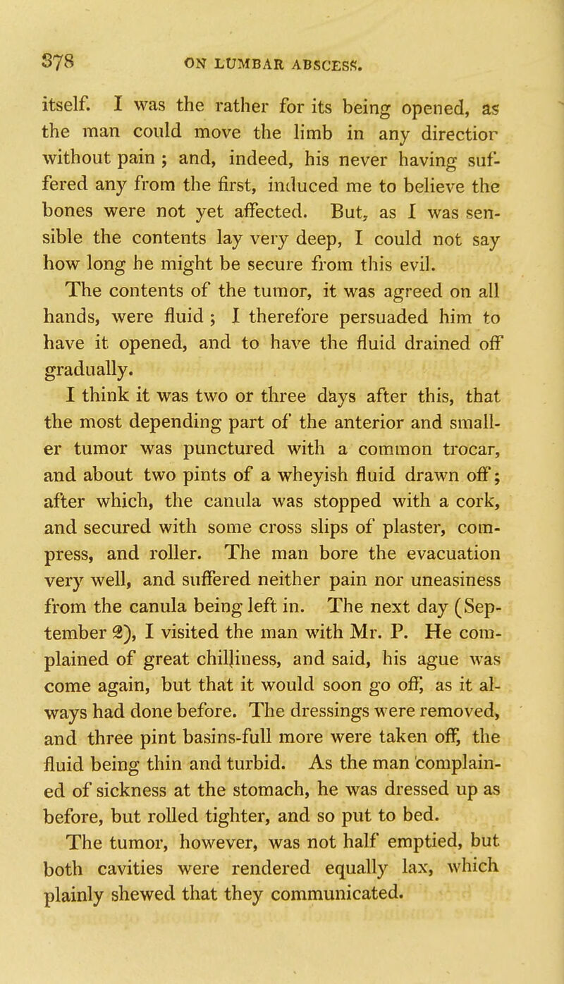 itself. I was the rather for its being opened, as the man could move the limb in any directior without pain ; and, indeed, his never having suf- fered any from the first, induced me to believe the bones were not yet affected. But, as I was sen- sible the contents lay very deep, I could not say how long he might be secure from this evil. The contents of the tumor, it was agreed on all hands, were fluid ; I therefore persuaded him to have it opened, and to have the fluid drained off gradually. I think it was two or three days after this, that the most depending part of the anterior and small- er tumor was punctured with a common trocar, and about two pints of a wheyish fluid drawn off; after which, the canula was stopped with a cork, and secured with some cross slips of plaster, com- press, and roller. The man bore the evacuation very well, and suffered neither pain nor uneasiness from the canula being left in. The next day (Sep- tember 2), I visited the man with Mr. P. He com- plained of great chiljiness, and said, his ague was come again, but that it would soon go off, as it al- ways had done before. The dressings were removed, and three pint basins-full more were taken off, the fluid being thin and turbid. As the man complain- ed of sickness at the stomach, he was dressed up as before, but rolled tighter, and so put to bed. The tumor, however, was not half emptied, but both cavities were rendered equally lax, which plainly shewed that they communicated.