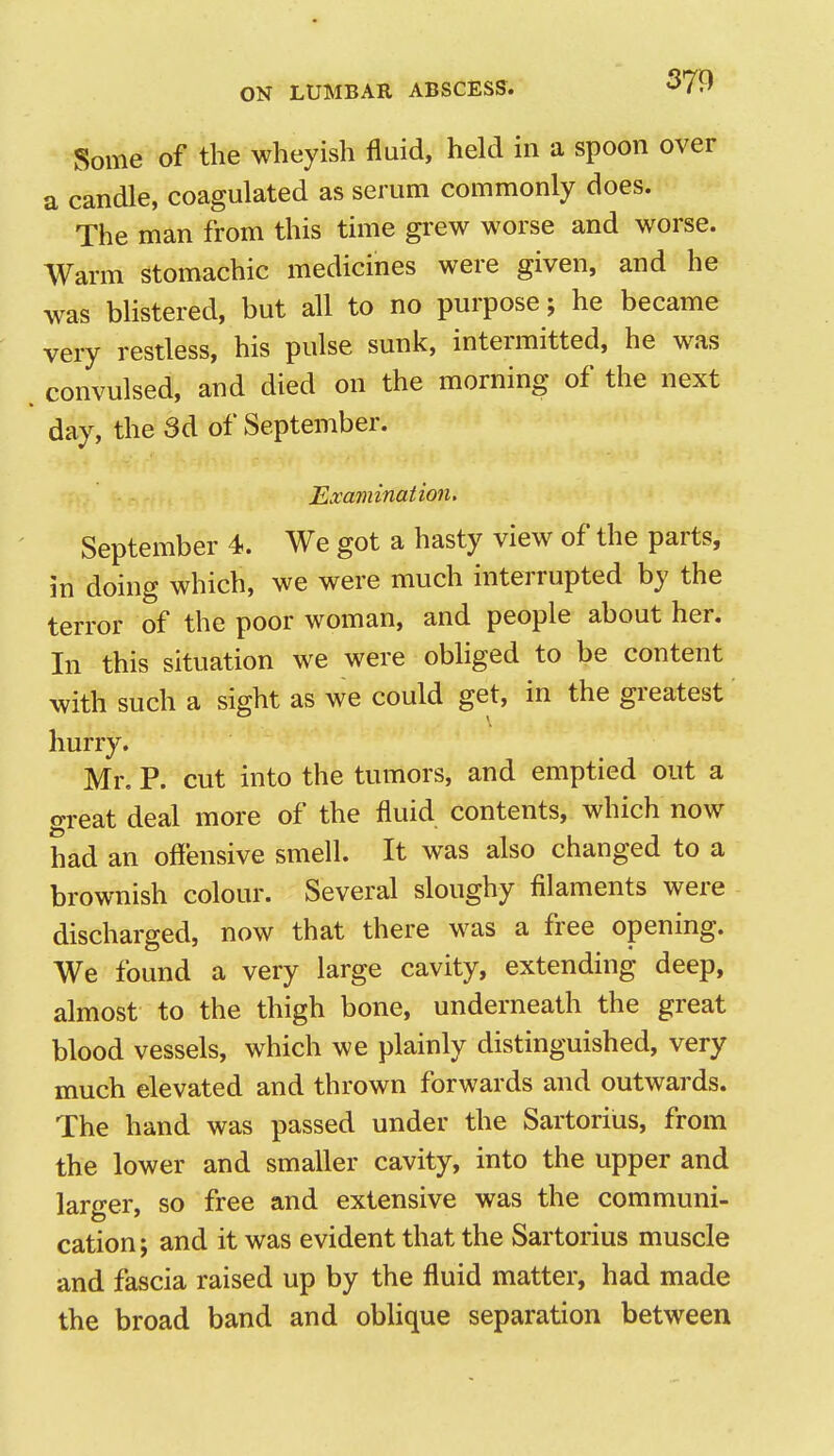 Some of the wheyish fluid, held in a spoon over a candle, coagulated as serum commonly does. The man from this time grew worse and worse. Warm stomachic medicines were given, and he was blistered, but all to no purpose; he became very restless, his pulse sunk, intermitted, he was convulsed, and died on the morning of the next day, the 3d of September. Examination. September 4. We got a hasty view of the parts, in doing which, we were much interrupted by the terror of the poor woman, and people about her. In this situation we were obliged to be content with such a sight as we could get, in the greatest hurry. Mr. P. cut into the tumors, and emptied out a great deal more of the fluid contents, which now had an oflensive smell. It was also changed to a brownish colour. Several sloughy filaments were discharged, now that there was a free opening. We found a very large cavity, extending deep, almost to the thigh bone, underneath the great blood vessels, which we plainly distinguished, very much elevated and thrown forwards and outwards. The hand was passed under the Sartorius, from the lower and smaller cavity, into the upper and larger, so free and extensive was the communi- cation; and it was evident that the Sartorius muscle and fascia raised up by the fluid matter, had made the broad band and obUque separation between