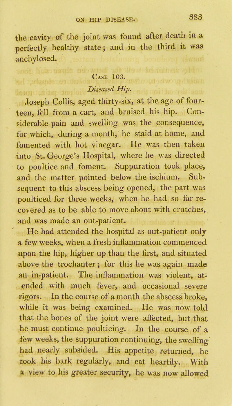 the cavity of the joint was found after death in a perfectly healthy state 5 and in the third it was anchylosed. Case 103. Diseased Hip. Joseph Collis, aged thirty-six, at the age of four- teen, fell from a cart, and bruised his hip. Con- siderable pain and swelling was the consequence, for which, during a month, he staid at home, and fomented with hot vinegar. He was then taken into St. George's Hospital, where he was directed to poultice and foment. Suppuration took place, and the matter pointed below the ischium. Sub- sequent to this abscess being opened, the part was poulticed for three weeks, when he had so far re- covered as to be able to move about with ci utches, and was made an out-patient. He had attended the hospital as out-patient only a few weeks, when a fresh inflammation commenced upon the hip, higher up than the first, and situated above the trochanter; for this he was again made an in-patient. The inflammation was violent, at- ended with much fever, and occasional severe rigors. In the course of a month the abscess broke, while it was being examined. He was now told that the bones of the joint were affected, but that he must continue poulticing. In the course of a few weeks, the suppuration continuing, the swelling' had nearly subsided. His appetite returned, he took his bark regularly, and eat heartily. With a view to his greater security, he was now allowed