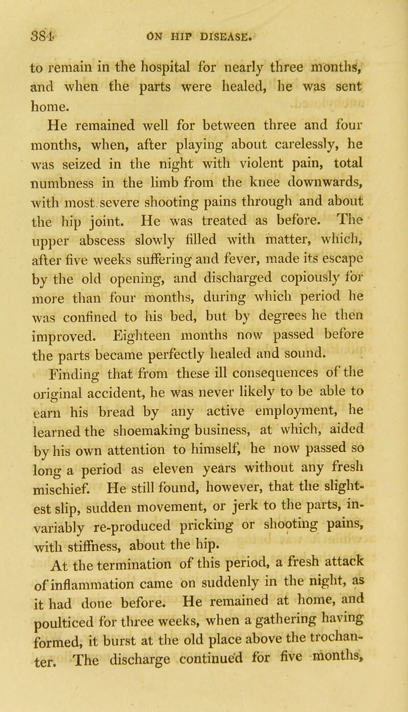 to remain in the hospital for nearly three months, and when the parts were healed, he was sent home. He remained well for between three and four months, when, after playing about carelessly, he was seized in the night with violent pain, total numbness in the Hmb from the knee downwards, with most, severe shooting pains through and about the hip joint. He was treated as before. The upper abscess slowly filled with matter, which, after five weeks suffering and fever, made its escape by the old opening, and discharged copiously for more than four months, during which period he was confined to his bed, but by degrees he then improved. Eighteen months now passed before the parts became perfectly healed and sound. Finding that from these ill consequences of the original accident, he was never likely to be able to earn his bread by any active employment, he learned the shoemaking business, at which, aided by his own attention to himself, he now passed so long a period as eleven years without any fresh mischief. He still found, however, that the slight- est slip, sudden movement, or jerk to the parts, in- variably re-produced pricking or shooting pains, with stiffness, about the hip. At the termination of this period, a fresh attack of inflammation came on suddenly in the night, as it had done before. He remained at home, and poulticed for three weeks, when a gathering having formed, it burst at the old place above the trochan- ter. The discharge continued for five months.