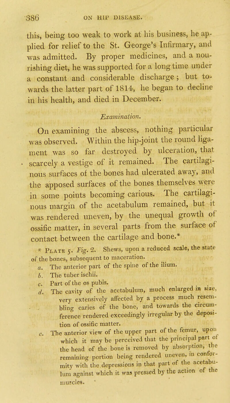 this, being too weak to work at his business, he ap- plied for relief to the St. George's Infirmary, and was admitted. By proper medicines, and a nou- rishing diet, he was supported for a long time under a constant and considerable discharge ; but to- wards the latter part of 1814, he began to decline in his health, and died in December. Examination. On examining the abscess, nothing particidar was observed. Within the hip-joint the round liga- ment was so far destroyed by ulceration, that scarcely a vestige of it remained. The cartilagi- nous surfaces of the bones had ulcerated away, and the apposed surfaces of the bones themselves were in some points becoming carious. The cartilagi- nous margin of the acetabulum remained, but it was rendered uneven, by the unequal growth of ossific matter, in several parts from the surface of contact between the cartilage and bone.* * Plate 5. Fig. 2. Shews, upon a reduced scale, the state of the bones, subsequent to maceration. a. The anterior part of the spine of the ilium. b. The tuber ischii. c. Part of the os pubis. d. The cavity of the acetabulum, much enlarged in size, very extensively affected by a process much resem- ■ - bUng caries of the bone, and towards the circum- ference rendered exceedingly irregular by the deposi- tion of ossific matter. e. The anterior view of the upper part of the femur, upon which it maybe perceived that the principal part of the head of the bone is removed by absorption, the remaining portion being rendered uneven, in confor- mity with the depressions in that part of the acetabu- lum against which it was pressed by the action of the muscles.