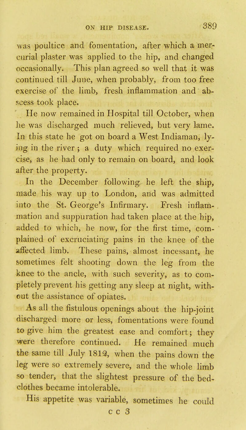 was poultice and fomentation, after which a mer- ciu*ial plaster was applied to the hip, and changed occasionally. This plan agreed so well that it was continued till June, when probably, from too free exercise of the limb, fresh inflammation and ab- scess took place. He now remained in Hospital till October, when he was discharged much relieved, but very lame. In this state he got on board a West Indiaman, ly- ing in the river ; a duty which required no exer- cise, as he had only to remain on board, and look after the property. In the December following, he left the ship, made his way up to London, and was admitted into the St. George's Infirmary. Fresh inflam- mation and suppuration had taken place at the hip, added to which, he now, for the first time, com- plained of excruciating pains in the knee of the affected limb. These pains, almost incessant, he sometimes felt shooting down the leg from the knee to the ancle, with such severity, as to com- pletely prevent his getting any sleep at night, with- out the assistance of opiates. As all the fistulous openings about the hip-joint discharged more or less, fomentations were found to give him the greatest ease and comfort; they were therefore continued. He remained much the same till July 1819, when the pains down the leg were so extremely severe, and the whole hmb so tender, that the slightest pressure of the bed- clothes became intolerable. His appetite was variable, sometimes he could