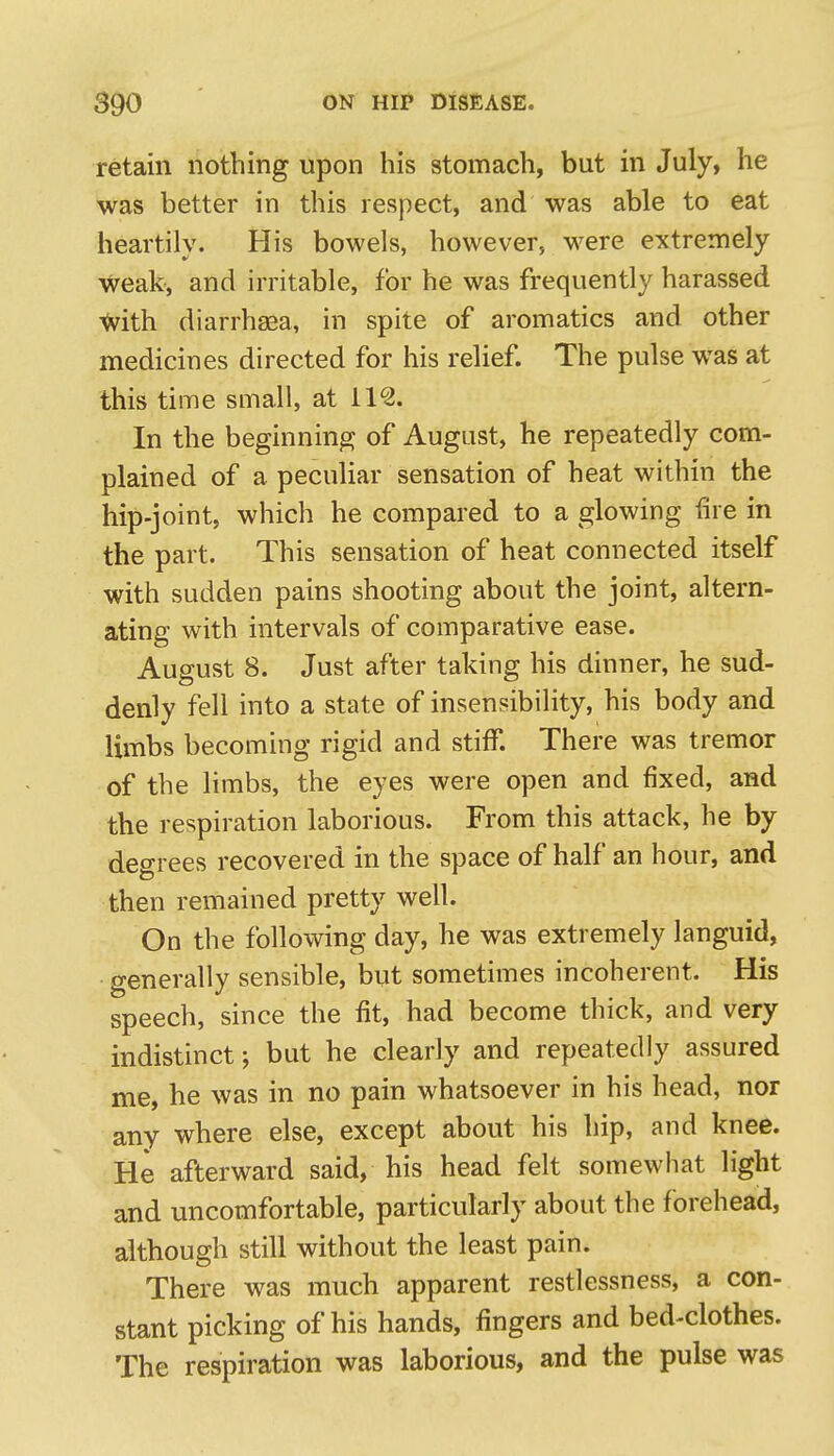 retain nothing upon his stomach, but in July, he was better in this respect, and was able to eat heartily. His bowels, however, were extremely weak, and irritable, for he was frequently harassed with diarrhaaa, in spite of aromatics and other medicines directed for his relief. The pulse was at this time small, at 11^. In the beginning of August, he repeatedly com- plained of a peculiar sensation of heat within the hip-joint, which he compared to a glowing iire in the part. This sensation of heat connected itself with sudden pains shooting about the joint, altern- ating with intervals of comparative ease. August 8. Just after taking his dinner, he sud- denly fell into a state of insensibility, his body and limbs becoming rigid and stiff. There was tremor of the limbs, the eyes were open and fixed, and the respiration laborious. From this attack, he by degrees recovered in the space of half an hour, and then remained pretty well. On the following day, he was extremely languid, generally sensible, but sometimes incoherent. His speech, since the fit, had become thick, and very indistinct; but he clearly and repeatedly assured me, he was in no pain whatsoever in his head, nor any where else, except about his hip, and knee. He afterward said, his head felt somewhat light and uncomfortable, particularly about the forehead, although still without the least pain. There was much apparent restlessness, a con- stant picking of his hands, fingers and bed-clothes. The respiration was laborious, and the pulse was