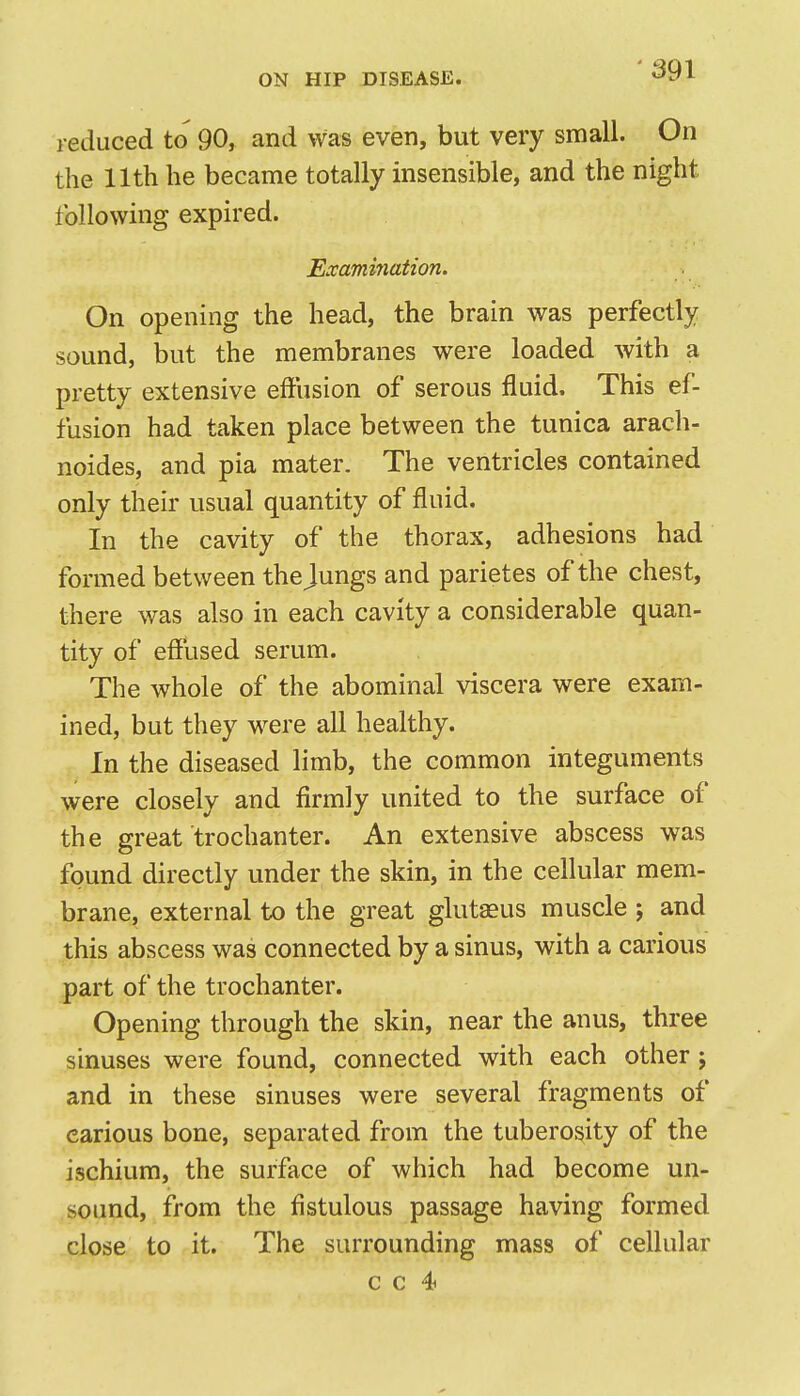 reduced to 90, and was even, but very small. On the 11th he became totally insensible, and the night following expired. Examhiation. On opening the head, the brain was perfectly sound, but the membranes were loaded with a pretty extensive effusion of serous fluid. This ef- fusion had taken place between the tunica arach- noides, and pia mater. The ventricles contained only their usual quantity of fluid. In the cavity of the thorax, adhesions had formed between the jungs and parietes of the chest, there was also in each cavity a considerable quan- tity of effused serum. The whole of the abominal viscera were exam- ined, but they were all healthy. In the diseased limb, the common integuments were closely and firmly united to the surface of the great trochanter. An extensive abscess was found directly under the skin, in the cellular mem- brane, external to the great glutaeus muscle ; and this abscess was connected by a sinus, with a carious part of the trochanter. Opening through the skin, near the anus, three sinuses were found, connected with each other j and in these sinuses were several fragments of carious bone, separated from the tuberosity of the ischium, the surface of which had become un- sound, from the fistulous passage having formed close to it. The surrounding mass of cellular