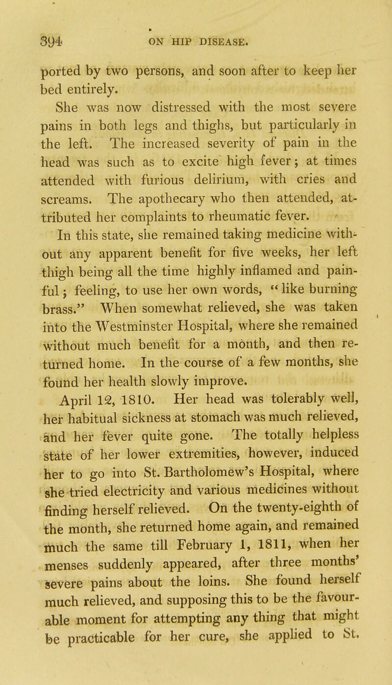 ported by two persons, and soon after to keep her bed entirely. She was now distressed with the most severe pains in both legs and thighs, but particularly in the left. The increased severity of pain in the head was such as to excite high fever; at times attended with furious delirium, with cries and screams. The apothecary who then attended, at- tributed her complaints to rheumatic fever. In this state, she remained taking medicine with- out any apparent benefit for five weeks, her left thigh being all the time highly inflamed and pain- ful ; feeling, to use her own words,  like burning brass. When somewhat reheved, she was taken iiito the Westminster Hospital, where she remained without much benefit for a month, and then re- turned home. In the course of a few months, she found her health slowly improve. April 12, 1810. Her head was tolerably well, her habitual sickness at stomach was much relieved, aiid her fever quite gone. The totally helpless state of her lower extremities, however, induced her to go into St. Bartholomew's Hospital, where she tried electricity and various medicines without finding herself relieved. On the twenty-eighth of the month, she returned home again, and remained much the same till February 1, 1811, when her menses suddenly appeared, after three months' severe pains about the loins. She found herself much relieved, and supposing this to be the favour- able moment for attempting any thing that might be practicable for her cure, she applied to St.