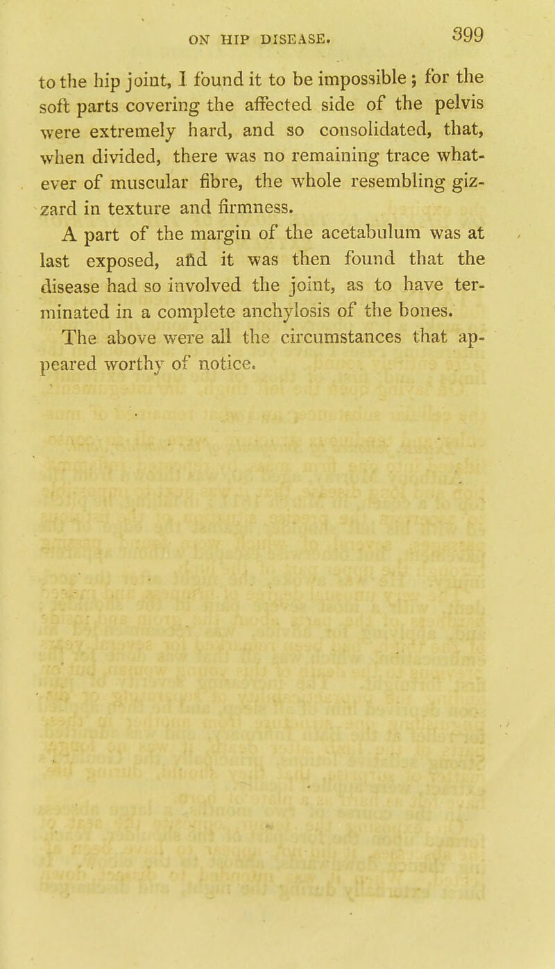 to the hip joint, 1 found it to be impossible; for the soft parts covering the affected side of the pelvis were extremely hard, and so consolidated, that, when divided, there was no remaining trace what- ever of muscular fibre, the whole resembling giz- zard in texture and firmness. A part of the margin of the acetabulum was at last exposed, afid it was then found that the disease had so involved the joint, as to have ter- minated in a complete anchylosis of the bones. The above were all the circumstances that ap- peared worthy of notice.