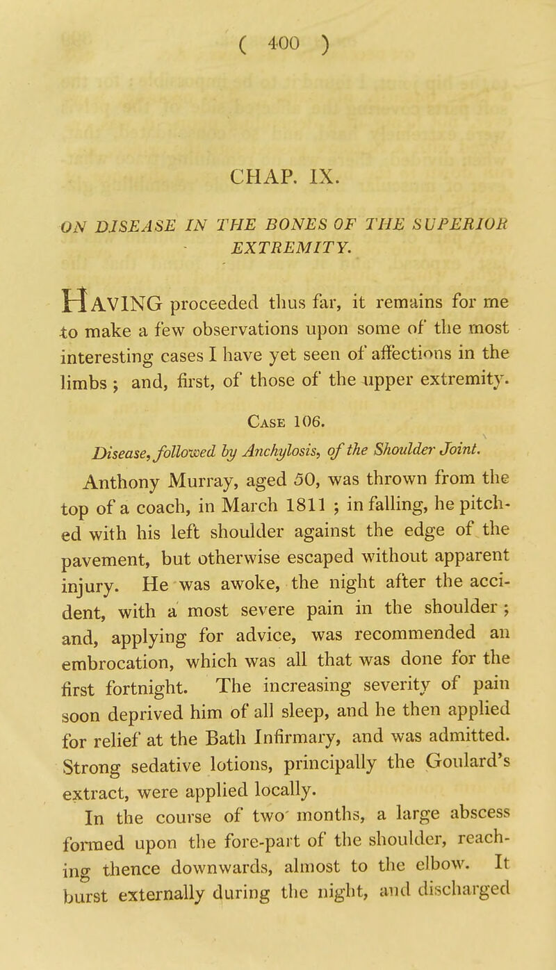 CHAP, IX. ON DISEASE IN THE BONES OF THE SUPERIOR EXTREMITY. Having proceeded thus far, it remains for rne to make a few observations upon some of the most interesting cases I have yet seen of affections in the limbs J and, first, of those of the «pper extremity. Case 106. Disease, folio-wed hy A7ichylosis, of the Shoulder Joint. Anthony Murray, aged 50, was thrown from the top of a coach, in March 1811 ; in falling, he pitch- ed with his left shoulder against the edge of the pavement, but otherwise escaped without apparent injury. He was awoke, the night after the acci- dent, with a most severe pain in the shoulder; and, applying for advice, was recommended an embrocation, which was all that was done for the first fortnight. The increasing severity of pain soon deprived him of all sleep, and he then applied for relief at the Bath Infirmary, and was admitted. Strong sedative lotions, principally the Goulard*s extract, were applied locally. In the course of two' months, a large abscess fonued upon the fore-part of the shoulder, reach- ing thence downwards, almost to the elbow. It burst externally during the night, and discharged