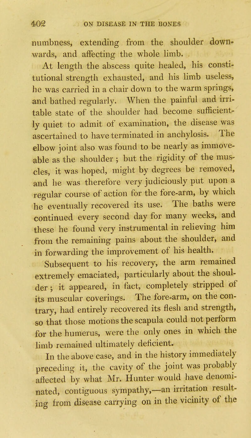 numbness, extending from the shoulder down- wards, and affecting the whole limb. At length the abscess quite healed, his consti- tutional strength exhausted, and his limb useless, he was carried in a chair down to the warm springs, and bathed regularly. When the painful and irri- table state of the shoulder had become sufficient- ly quiet to admit of examination, the disease was ascertained to have terminated in anchylosis. The elbow joint also was found to be nearly as immove- able as the shoulder ; but the rigidity of the mus- cles, it was hoped, might by degrees be removed, and he was therefore very judiciously put upon a regular course of action for the fore-arm, by which he eventually recovered its use. The baths were continued every second day for many weeks, and these he found very instrumental in relieving him from the remaining pains about the shoulder, and in forwarding the improvement of his health. Subsequent to his recovery, the arm remained extremely emaciated, particularly about the shoul- der ; it appeared, in fact, completely stripped of its muscular coverings. The fore-arm, on the con- trary, had entirely recovered its flesh and strength, so that those motions the scapula could not perform for the humerus, were the only ones in which the limb remained ultimately deflcient. In the above case, and in the history immediately preceding it, the cavity of the joint was probably aftected by what Mr. Hunter would have denomi- nated, contiguous sympathy,—an irritation result- ing from disease carrying on in the vicinity of the