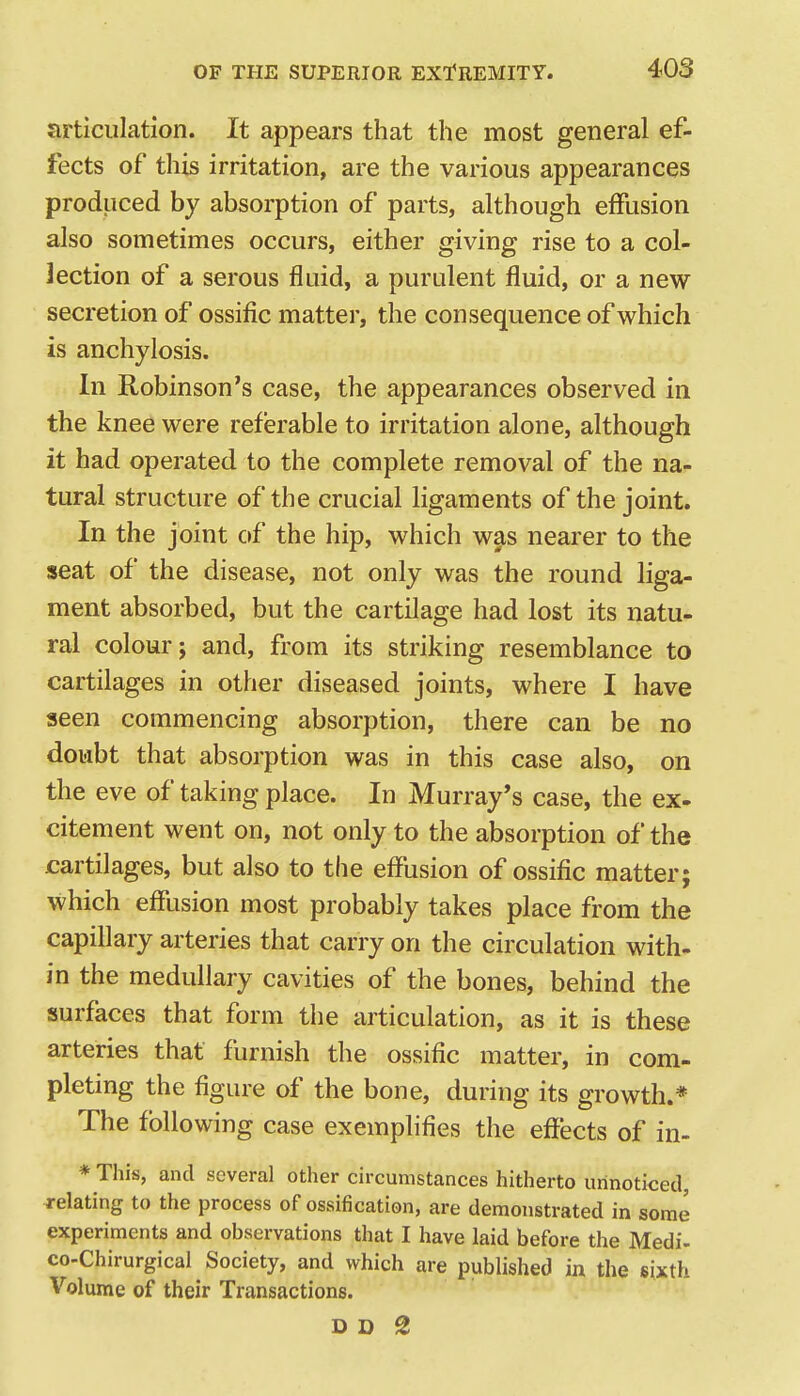 articulation. It appears that the most general ef- fects of this irritation, are the various appearances produced by absorption of parts, although effusion also sometimes occurs, either giving rise to a col- lection of a serous fluid, a purulent fluid, or a new secretion of ossific matter, the consequence of which is anchylosis. In Robinson's case, the appearances observed in the knee were referable to irritation alone, although it had operated to the complete removal of the na- tural structure of the crucial ligaments of the joint. In the joint of the hip, which was nearer to the seat of the disease, not only was the round liga- ment absorbed, but the cartilage had lost its natu- ral colour; and, from its striking resemblance to cartilages in other diseased joints, where I have seen commencing absorption, there can be no doubt that absorption was in this case also, on the eve of taking place. In Murray's case, the ex- citement went on, not only to the absorption of the cartilages, but also to the effusion of ossific matter; which effusion most probably takes place from the capillary arteries that carry on the circulation with- in the medullary cavities of the bones, behind the surfaces that form the articulation, as it is these arteries that furnish the ossific matter, in com- pleting the figure of the bone, during its growth.* The following case exemplifies the effects of in- * This, and several other circumstances hitherto unnoticed, relating to the process of ossification, are demonstrated in some experiments and observations that I have laid before the Medi- co-Chirurgical Society, and which are published in the sixth Volume of their Transactions.