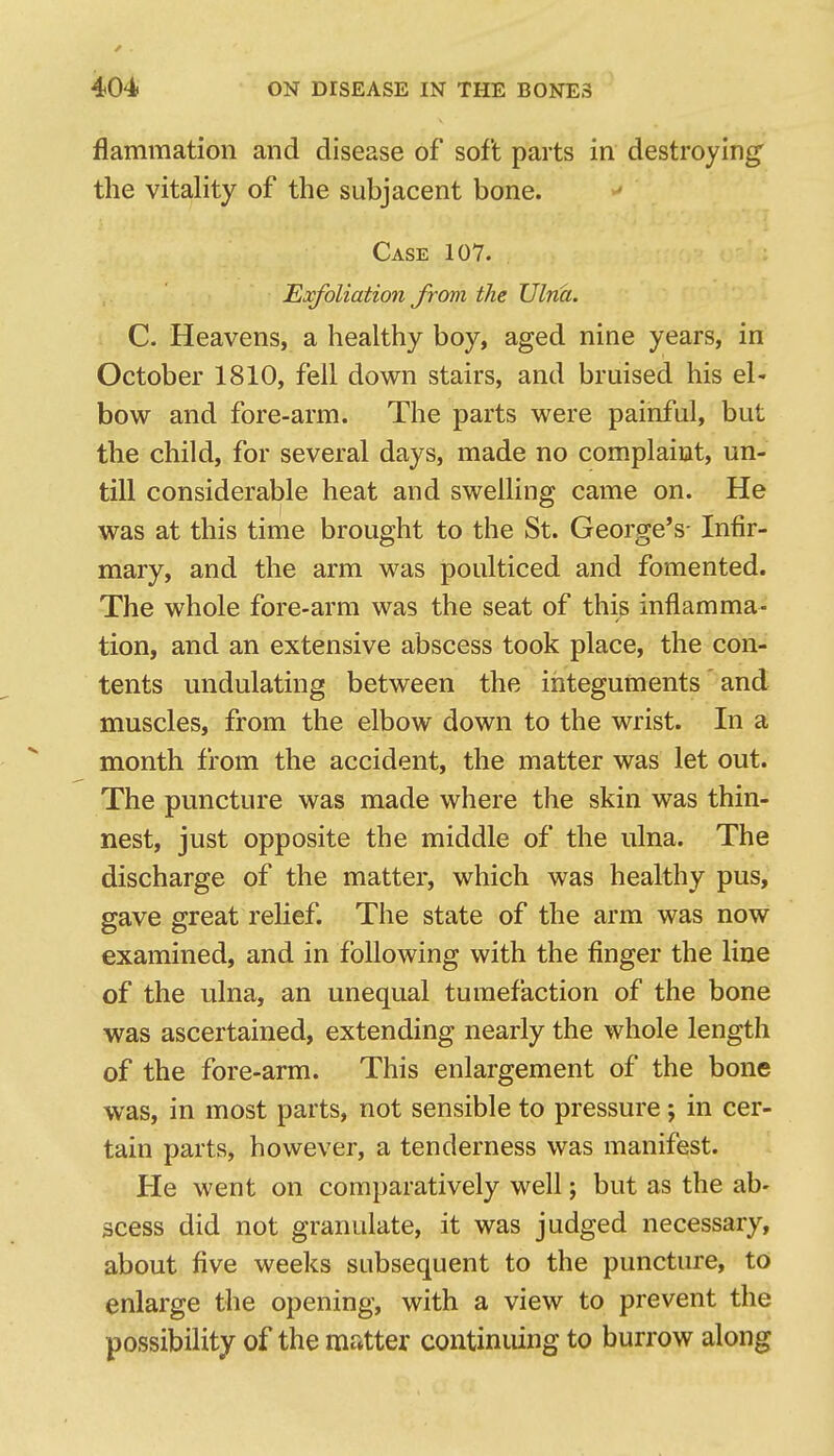 flammation and disease of soft parts in destroying the vitality of the subjacent bone. Case 107. Exfoliation from the Ulna. C. Heavens, a healthy boy, aged nine years, in October 1810, fell down stairs, and bruised his el' bow and fore-arm. The parts were painful, but the child, for several days, made no complaint, un- till considerable heat and swelling came on. He was at this time brought to the St. George's- Infir- mary, and the arm was poulticed and fomented. The whole fore-arm was the seat of this inflamma- tion, and an extensive abscess took place, the con- tents undulating between the integuments' and muscles, from the elbow down to the wrist. In a month from the accident, the matter was let out. The puncture was made where the skin was thin- nest, just opposite the middle of the ulna. The discharge of the matter, which was healthy pus, gave great relief. The state of the arm was now examined, and in following with the finger the line of the ulna, an unequal tumefaction of the bone was ascertained, extending nearly the whole length of the fore-arm. This enlargement of the bone was, in most parts, not sensible to pressure; in cer- tain parts, however, a tenderness was manifest. He went on comparatively well; but as the ab- scess did not granulate, it was judged necessary, about five weeks subsequent to the puncture, to enlarge the opening, with a view to prevent the possibility of the matter continuing to burrow along