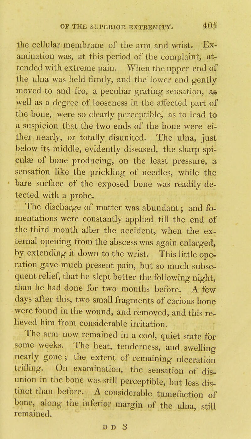 the cellular membrane of the arm and wrist. Ex- amination was, at this period of the complaint, at- tended with extreme pain. When the upper end of the ulna was held firmly, and the lower end gently moved to and fro, a peculiar grating sensation, a» well as a degree of looseness in the affected part of the bone, were so clearly perceptible, as to lead to a suspicion that the two ends of the bone were ei- ther nearly, or totally disunited. The ulna, just below its middle, evidently diseased, the sharp spi- cule of bone producing, on the least pressure, a sensation like the prickHng of needles, while the • bare surface of the exposed bone was readily de- tected with a probe. The discharge of matter was abundant; and fo- mentations were constantly applied till the end of the third month after the accident, when the ex- ternal opening from the abscess was again enlarged, by extending it down to the wrist. This little ope- ration gave much present pain, but so much subse- quent relief, that he slept better tlie following night, than he had done for two months before. A few days after this, two small fragments of carious bone • were found in the wound, and removed, and this re- lieved him from considerable irritation. The arm now remained in a cool, quiet state for some weeks. The heat, tenderness, and swelling nearly gone ; the extent of remaining ulceration trifling. On examination, the sensation of dis- union in the bone was still perceptible, but less dis- tinct than before. A considerable tumefaction of bone, along the inferior margin of the ulna, still remained.