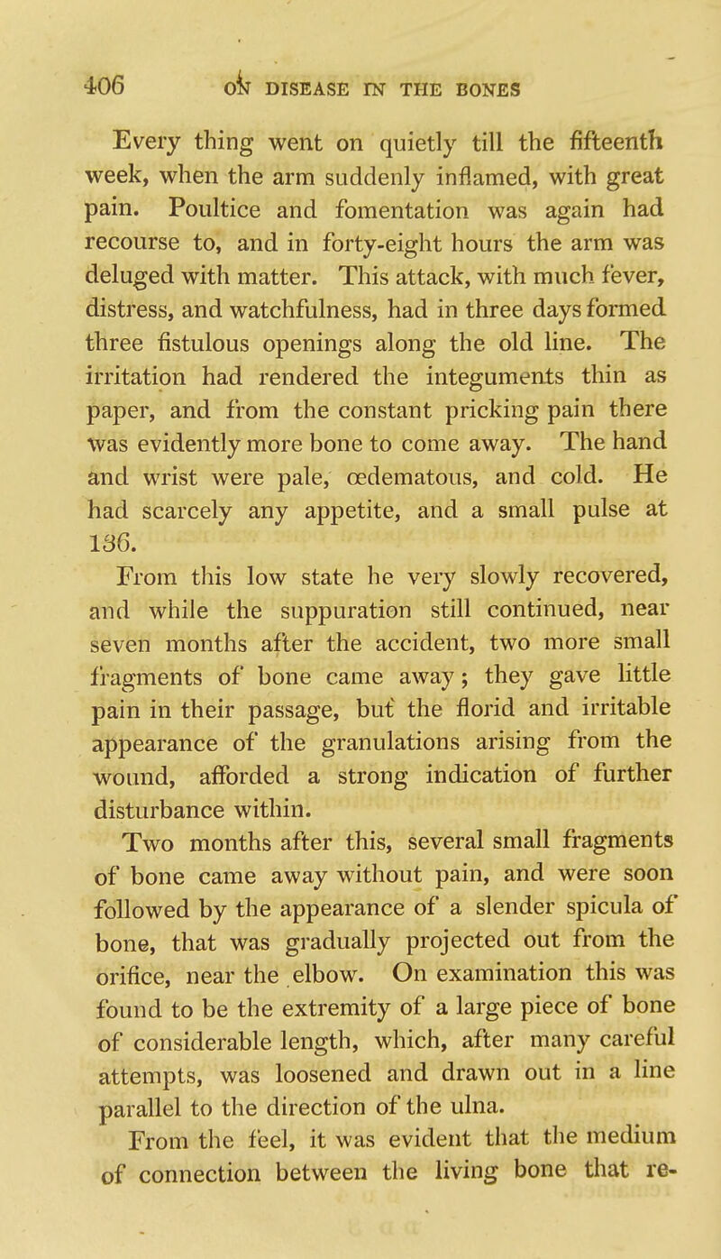 Every thing went on quietly till the fifteenth week, when the arm suddenly inflamed, with great pain. Poultice and fomentation was again had recourse to, and in forty-eight hours the arm was deluged with matter. This attack, with much fever, distress, and watchfulness, had in three days formed three fistulous openings along the old line. The irritation had rendered the integuments thin as paper, and from the constant pricking pain there was evidently more bone to come away. The hand and wrist were pale, oedematous, and cold. He had scarcely any appetite, and a small pulse at 136. From this low state he very slowly recovered, and while the suppuration still continued, near seven months after the accident, two more small fragments of bone came away; they gave little pain in their passage, bu£ the florid and irritable appearance of the granulations arising from the wound, afforded a strong indication of further disturbance within. Two months after this, several small fragments of bone came away without pain, and were soon followed by the appearance of a slender spicula of bone, that was gradually projected out from the orifice, near the elbow. On examination this was found to be the extremity of a large piece of bone of considerable length, which, after many careful attempts, was loosened and drawn out in a line parallel to the direction of the ulna. From the feel, it was evident that the medium of connection between the living bone that re-