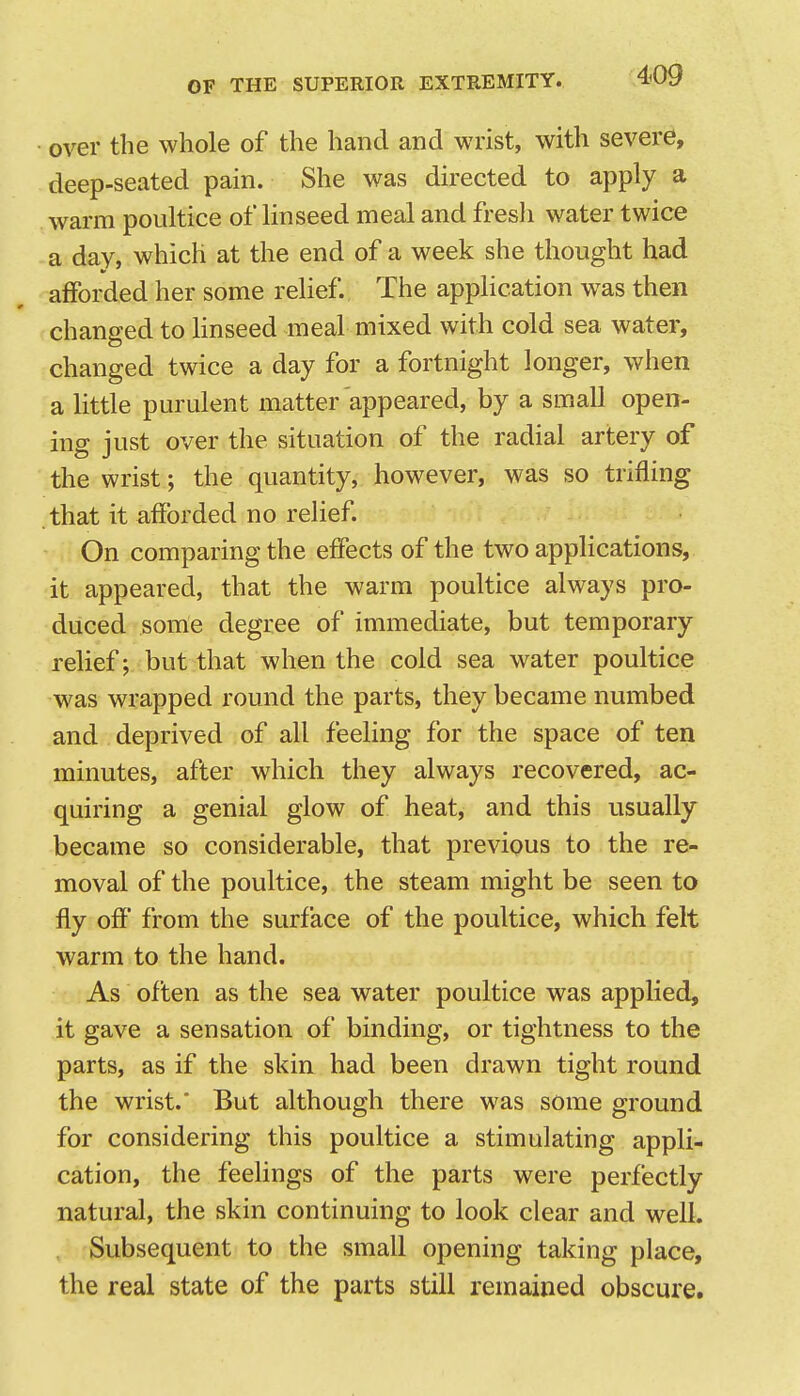 • over the whole of the hand and wrist, with severe, deep-seated pain. She was directed to apply a warm poultice of linseed meal and fresh water twice -a day, which at the end of a week she thought had afforded her some relief. The application was then changed to linseed meal mixed with cold sea water, changed twice a day for a fortnight longer, when a little purulent matter appeared, by a small open- ing just over the situation of the radial artery of the wrist; the quantity, however, was so trifling that it afforded no relief. On comparing the effects of the two applications, it appeared, that the warm poultice always pro- duced some degree of immediate, but temporary relief; but that when the cold sea water poultice was wrapped round the parts, they became numbed and deprived of all feeling for the space of ten minutes, after which they always recovered, ac- quiring a genial glow of heat, and this usually became so considerable, that previous to the re- moval of the poultice, the steam might be seen to fly off from the surface of the poultice, which felt warm to the hand. As often as the sea water poultice was applied, it gave a sensation of binding, or tightness to the parts, as if the skin had been drawn tight round the wrist.' But although there was some ground for considering this poultice a stimulating appli- cation, the feehngs of the parts were perfectly natural, the skin continuing to look clear and well. Subsequent to the small opening taking place, the real state of the parts still remained obscure.