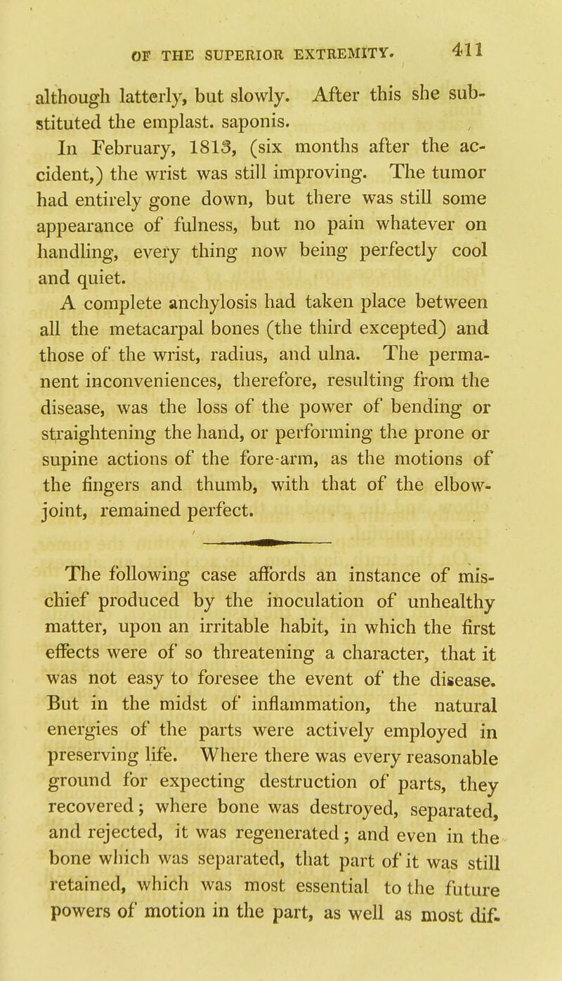 although latterly, but slowly. After this she sub- stituted the emplast. saponis. In February, 1813, (six months after the ac- cident,) the wrist was still improving. The tumor had entirely gone down, but there was still some appearance of fulness, but no pain whatever on handling, every thing now being perfectly cool and quiet. A complete anchylosis had taken place between all the metacarpal bones (the third excepted) and those of the wrist, radius, and ulna. The perma- nent inconveniences, therefore, resulting from the disease, was the loss of the power of bending or straightening the hand, or performing the prone or supine actions of the fore-arm, as the motions of the fingers and thumb, with that of the elbow- joint, remained perfect. The following case affords an instance of mis- chief produced by the inoculation of unhealthy matter, upon an irritable habit, in which the first effects were of so threatening a character, that it was not easy to foresee the event of the disease. But in the midst of inflammation, the natural energies of the parts were actively employed in preserving life. Where there was every reasonable ground for expecting destruction of parts, they recovered; where bone was destroyed, separated, and rejected, it was regenerated; and even in the bone which was separated, that part of it was still retained, which was most essential to the future powers of motion in the part, as well as most dif.