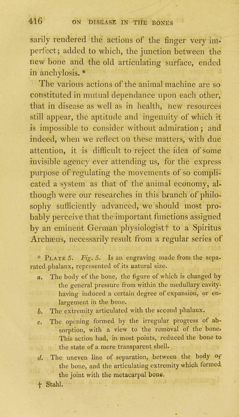 sarily rendered the actions of the finger very im- perfect; added to which, the junction between the new bone and the old articulating surface, ended in anchylosis. * The various actions of the animal machine are so constituted in mutual dependance upon each other, that in disease as well as in health, new resources still appear, the aptitude and ingenuity of which it is impossible to consider without admiration; and indeed, when we reflect on these matters, with due attention, it is difificult to reject the idea of some invisible agency ever attending us, for the express purpose of regulating the movements of so compli- cated a system as that of the animal economy, al- though were our researches in this branch of philo- sophy sufficiently advanced, we should most pro- bably perceive that the important functions assigned by an eminent German physiologistt to a Spiritus Archseus, necessarily result from a regular series of * Plate 5. Fig. 5. Is an engraving made from the sepa- rated phalanx, represented of its oatural size. a. The body of the bone, the figure of which is changed by the general pressure from within the medullary cavity- ■ having induced a certain degree of expansion, or en- largement in the bone. b. The extremity articulated with the second phalanx. c. The opening formed by the irregular progress of ab- sorption, with a view to the removal of the bone> This action had, in most points, reduced the bone to the state of a mere transparent shell. d. The uneven line of separation, between the body of the bone, and the articulating extremity which formed the joint with the metacarpal bone, t Stahl.