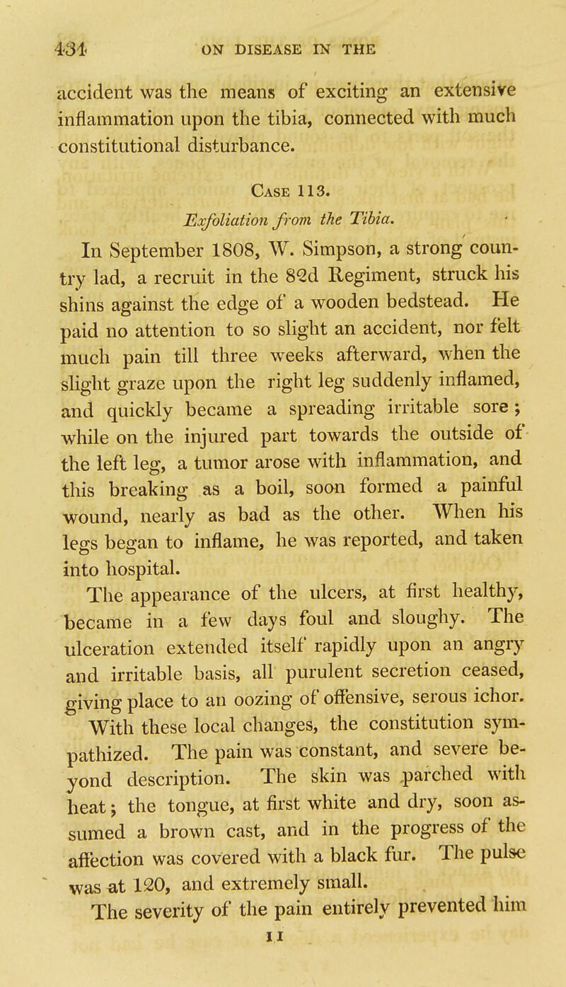 accident was the means of exciting an extensive inflammation upon the tibia, connected with much constitutional disturbance. Case 113. Exfoliation from the Tibia. In September 1808, W. Simpson, a strong coun- try lad, a recruit in the 82d Regiment, struck his shins against the edge of a wooden bedstead. He paid no attention to so slight an accident, nor felt much pain till three weeks afterward, when the slight graze upon the right leg suddenly inflamed, and quickly became a spreading irritable sore ; while on the injured part towards the outside of the left leg, a tumor arose with inflammation, and this breaking as a boil, soon formed a painful wound, nearly as bad as the other. When his legs began to inflame, he was reported, and taken into hospital. The appearance of the ulcers, at first healthy, became in a few days foul and sloughy. The ulceration extended itself rapidly upon an angry and irritable basis, all purulent secretion ceased, giving place to an oozing of offensive, serous ichor. With these local changes, the constitution sym- pathized. The pain was constant, and severe be- yond description. The skin was ,parched with heat J the tongue, at first white and dry, soon as- sumed a brown cast, and in the progress of the affection was covered with a black fur. The pulse was at 120, and extremely small. The severity of the pain entirely prevented him