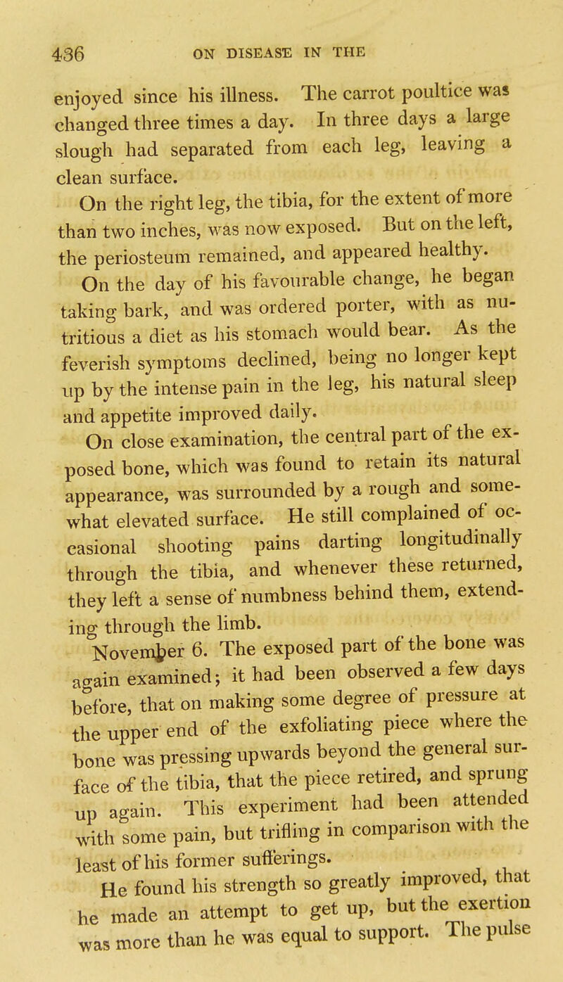 enjoyed since his illness. The carrot poultice was changed three times a day. In three days a large slough had separated from each leg, leaving a clean surface. On the right leg, the tibia, for the extent of more than two inches, was now exposed. But on the left, the periosteum remained, and appeared healthy. On the day of his favourable change, he began taking bark, and was ordered porter, with as nu- tritious a diet as his stomach would bear. As the feverish symptoms declined, being no longer kept up by the intense pain in the leg, his natural sleep and appetite improved daily. On close examination, the central part of the ex- posed bone, which was found to retain its natural appearance, was surrounded by a rough and some- what elevated surface. He still complained of oc casional shooting pains darting longitudinally through the tibia, and whenever these returned, they left a sense of numbness behind them, extend- ing through the limb. November 6. The exposed part of the bone was again examined; it had been observed a few days before, that on making some degree of pressure at the upper end of the exfoHating piece where the bone was pressing upwards beyond the general sur- face of the tibia, that the piece retired, and sprung up again. This experiment had been attended with some pain, but trifling in comparison with the least of his former sufferings. He found his strength so greatly improved, that he made an attempt to get up, but the exertion was more than he was equal to support. The pulse