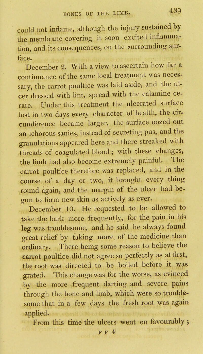 could not inflame, although the injury sustained by the membrane covering it soon excited inflamma- tion, and its consequences, on the surrounding sur- face. December 2. With a view to ascertain how far a continuance of the same local treatment was neces- sary, the carrot poultice was laid aside, and the ul- cer dressed with lint, spread with the calamine ce- rate. Under this treatment the ulcerated surface lost in two days every character of health, the cir- cumference became larger, the surface oozed out an ichorous sanies, instead of secreting pus, and the granulations appeared here and there streaked with threads of coagulated blood; with these changes, the limb had also become extremely painful. The carrot poultice therefore was replaced, and in the course of a day or two, it brought every thing round again, and the margin of the ulcer had be- gun to form new skin as actively as ever. December 10. He requested to be allowed to take the bark more frequently, for the pain in his leg was troublesome, and he said he always found great relief by taking more of the medicine than ordinary. There being some reason to believe the carrot poultice did not agree so perfectly as at first, the root was directed to be boiled before it was grated. This change was for the worse, as evinced by the more frequent darting and severe pains through the bone and limb, which were so trouble- some that in a few days the fresh root was again applied. From this time the ulcers went on favourably j