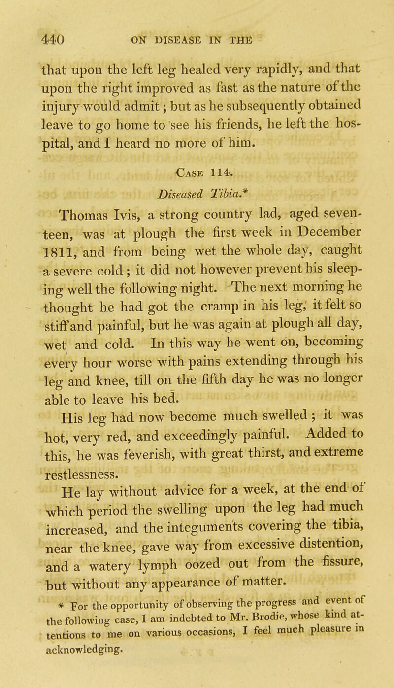 that upon the left leg healed very rapidly, and that upon the right improved as fast as the nature of the injury would admit j but as he subsequently obtained leave to go home to see his friends, he left the hos- pital, and I heard no more of him. Oase 114. Diseased Tibia* Thomas Ivis, a strong country lad, aged seven- teen, was at plough the first week in December 1811, and from being wet the whole day, caught a severe cold ; it did not however prevent his sleep- ing well the following night. 'The next morning he thought he had got the cramp in his leg,' it felt so stiffand painful, but he was again at plough all day, wet and cold. In this way he went on, becoming every hour worse with pains extending through his leg and knee, till on the fifth day he was no longer able to leave his bed. His leg had now become much swelled ; it was hot, very red, and exceedingly painful. Added to this, he was feverish, with great thirst, and extreme restlessness. He lay without advice for a week, at the end of which period the swelling upon the leg had much increased, and the integuments covering the tibia, near the knee, gave way from excessive distention, and a watery lymph oozed out from the fissure, but without any appearance of matter. * For the opportunity of observing the progress and event of the following case, I am indebted to Mr. Brodie, whose kind at- tentions to me on various occasions, I feel much pleasure m acknowledging.