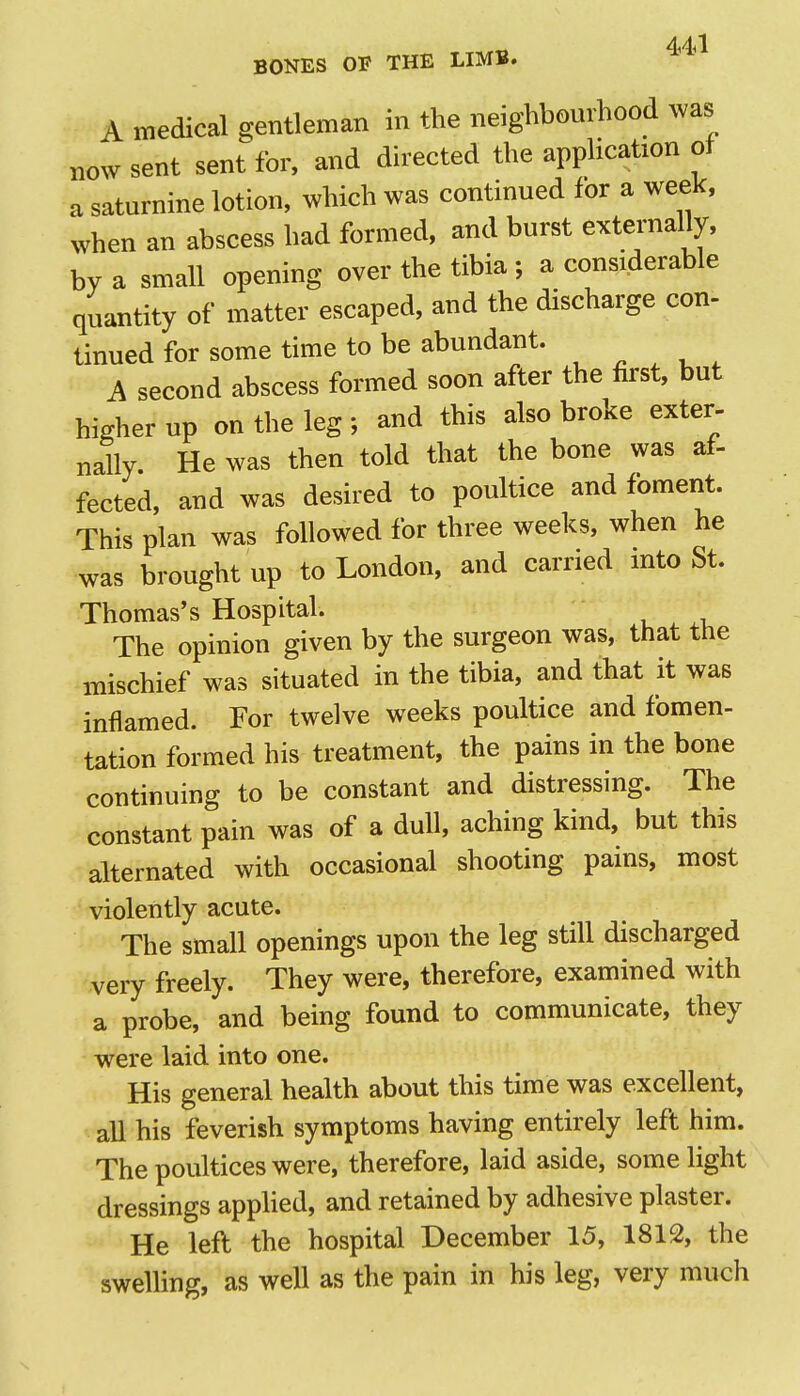 A medical gentleman in the neighbourhood was now sent sent for, and directed the apphcation of a saturnine lotion, which was continued for a week, when an abscess had formed, and burst externally, by a small opening over the tibia ; a considerable quantity of matter escaped, and the discharge con- tinned for some time to be abundant. A second abscess formed soon after the first, but higher up on the leg; and this also broke exter- nally. He was then told that the bone was af- fected, and was desired to poultice and foment. This plan was followed for three weeks, when he was brought up to London, and carried into St. Thomas's Hospitah The opinion given by the surgeon was, that the mischief was situated in the tibia, and that it was inflamed. For twelve weeks poultice and fomen- tation formed his treatment, the pains in the bone continuing to be constant and distressing. The constant pain was of a dull, aching kind, but this alternated with occasional shooting pains, most violently acute. The small openings upon the leg still discharged very freely. They were, therefore, examined with a probe, and being found to communicate, they were laid into one. His general health about this time was excellent, all his feverish symptoms having entirely left him. The poultices were, therefore, laid aside, some light dressings applied, and retained by adhesive plaster. He left the hospital December 15, 1812, the swelling, as well as the pain in his leg, very much