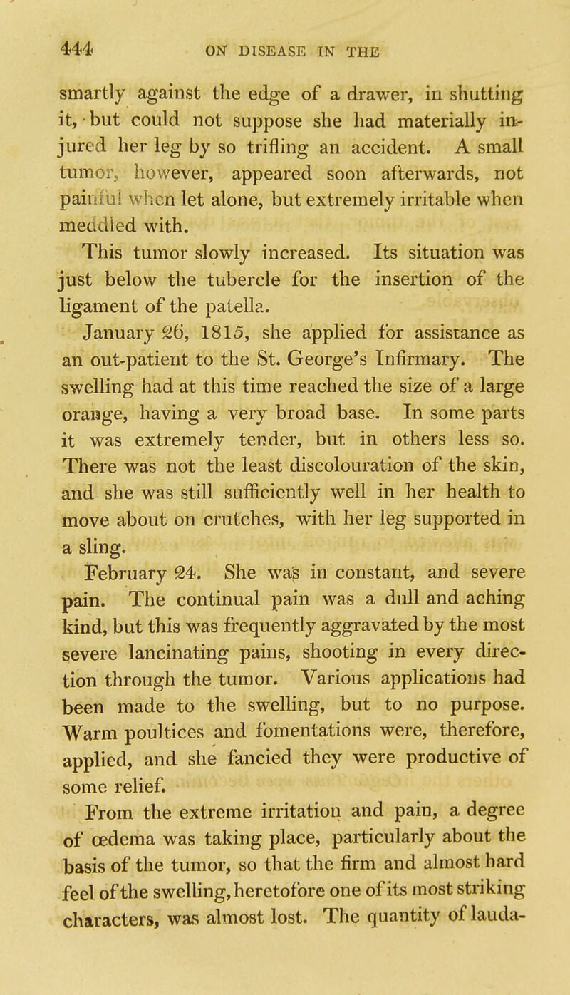 smartly against the edge of a drawer, in shutting it, but could not suppose she had materially irt- jured her leg by so trifling an accident. A small tumor, however, appeared soon afterwards, not painful when let alone, but extremely irritable when meddled with. This tumor slowly increased. Its situation was just below the tubercle for the insertion of the ligament of the patella. January 26, 1815, she applied for assistance as an out-patient to the St. George's Infirmary. The swelling had at this time reached the size of a large orange, having a very broad base. In some parts it was extremely tender, but in others less so. There was not the least discolouration of the skin, and she was still sufficiently well in her health to move about on crutches, with her leg supported in a sling. February 24. She wa'^ in constant, and severe pain. The continual pain was a dull and aching kind, but this was frequently aggravated by the most severe lancinating pains, shooting in every direc- tion through the tumor. Various applications had been made to the swelling, but to no purpose. Warm poultices and fomentations were, therefore, applied, and she fancied they were productive of some relief. From the extreme irritation and pain, a degree of oedema was taking place, particularly about the basis of the tumor, so that the firm and almost hard feel of the swelling, heretofore one of its most striking characters, was almost lost. The quantity of lauda-