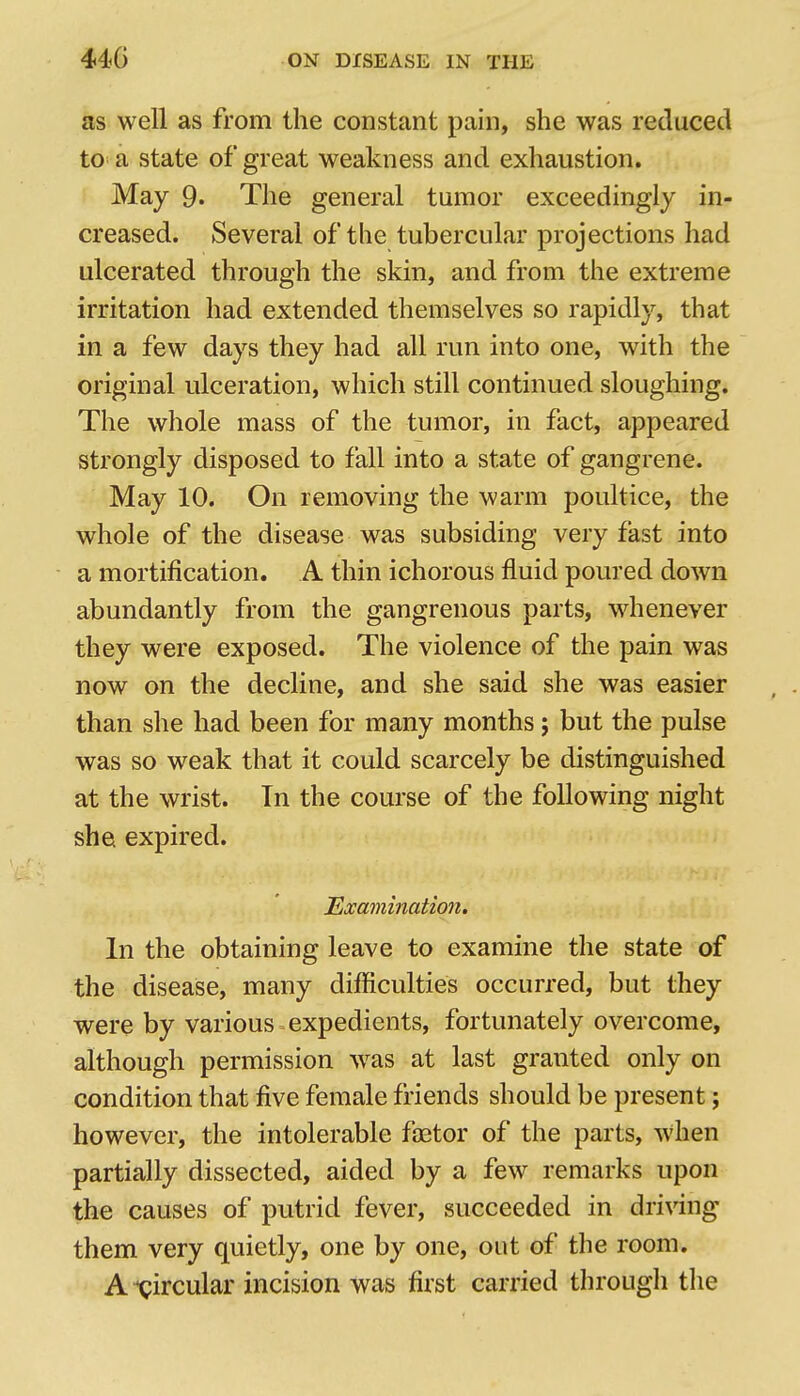 as well as from the constant pain, she was reduced to a state of great weakness and exhaustion. May 9. The general tumor exceedingly in- creased. Several of tlie tubercular projections had ulcerated through the skin, and from the extreme irritation had extended themselves so rapidly, that in a few days they had all run into one, with the original ulceration, which still continued sloughing. The whole mass of the tumor, in fact, appeared strongly disposed to fall into a state of gangrene. May 10. On removing the warm poultice, the whole of the disease was subsiding very fast into a mortification. A thin ichorous fluid poured down abundantly from the gangrenous parts, whenever they were exposed. The violence of the pain was now on the decline, and she said she was easier than she had been for many months; but the pulse was so weak that it could scarcely be distinguished at the wrist. Tn the course of the following night she expired. Examination. In the obtaining leave to examine the state of the disease, many difficulties occurred, but they were by various expedients, fortunately overcome, although permission w^as at last granted only on condition that five female friends should be present; however, the intolerable faetor of the parts, when partially dissected, aided by a few remarks upon the causes of putrid fever, succeeded in driWng them very quietly, one by one, out of the room. A circular incision was first carried through the