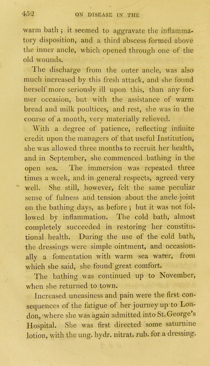 warm bath ; it seemed to aggravate the inflamma- tory disposition, and a third abscess formed above the inner ancle, which opened through one of the old wounds. The discharge from the outer ancle, was also much increased by this fresh attack, and she found herself more seriously ill upon this, than any for- mer occasion, but with the assistance of warm bread and milk poultices, and rest, she was in the course of a month, very materially relieved. With a degree of patience, reflecting infinite credit upon the managers of that useful Institution, she was allowed three months to recruit her health, and in September, she commenced bathing in the open sea. The immersion was repeated three times a week, and in general respects, agreed very well. She still, however, felt the same peculiar sense of fulness and tension about the ancle joint on the bathing days, as before ; but it was not fol- lowed by inflammation. The cold bath, almost completely succeeded in restoring her constitu- tional health. During the use of the cold bath, the dressings were simple ointment, and occasion- ally a fomentation with warm sea water, from which she said, she found'great comfort. The bathing was continued up to November, when she returned to town. Increased uneasiness and pain were the first con- sequences of the fatigue of her journey up to Lon- don, -where she was again admitted into St. George's Hospital. She was first directed some saturnine lotion, with the ung. hydr. nitrat. rub. for a dressing.