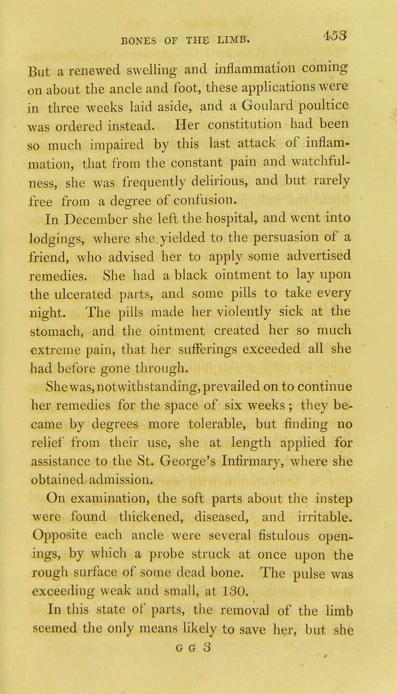 But a renewed swelling and inflammation coming on about the ancle and foot, these applications were in three weeks laid aside, and a Goulard poultice was ordered instead. Her constitution had been so much impaired by this last attack of inflam- mation, that from the constant pain and watchful- ness, she was frequently delirious, and but rarely free from a degree of confusion. In December she left the hospital, and went into lodgings, where she.yielded to the persuasion of a friend, who advised her to apply some advertised remedies. She had a black ointment to lay upon the ulcerated parts, and some pills to take every night. The pills made her violently sick at the stomach, and the ointment created her so much extreme pain, that her sufferings exceeded all she had before gone through. She was, notwithstanding, prevailed on to continue her remedies for the space of six weeks ; they be- came by degrees more tolerable, but finding no relief from their use, she at length applied for assistance to the St. George's Infirmary, where she obtained admission. On examination, the soft parts about the instep were found thickened, diseased, and irritable. Opposite each ancle were several fistulous open- ings, by which a probe struck at once upon the rough surface of some dead bone. The pulse was exceeding weak and small, at 130. In this state of parts, the removal of the limb seemed the only means likely to save her, but she