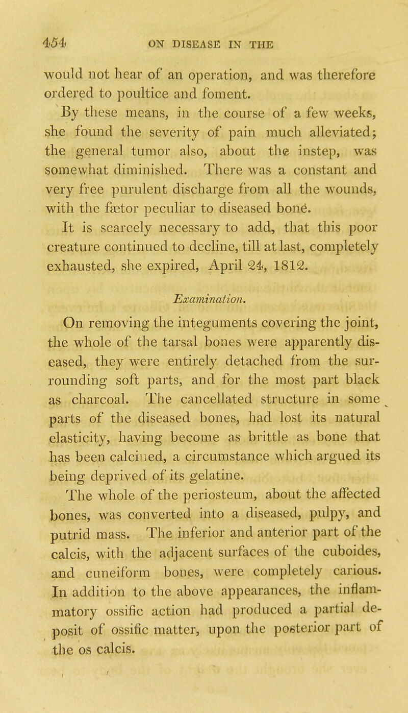 would not hear of an operation, and was therefore ordered to poultice and foment. By these means, in the course of a few weeks, she found the severity of pain much alleviated; the general tumor also, about the instep, was somewhat diminished. There was a constant and very free purulent discharge from all the wounds, with the faator peculiar to diseased bon^. It is scarcely necessary to add, that this poor creature continued to decline, till at last, completely exhausted, she expired, April 24, 1812. Examination. On removing the integuments covering the joint, the whole of the tarsal bones were apparently dis- eased, they were entirely detached from the sur- rounding soft parts, and for the most part black as charcoal. The cancellated structure in some parts of the diseased bones, had lost its natural elasticity, having become as brittle as bone that has been calcined, a circumstance which argued its being deprived of its gelatine. The whole of the periosteum, about the affected bones, was converted into a diseased, pulpy, and putrid mass. The inferior and anterior part of the calcis, with the adjacent surfaces of the cuboides, and cuneiform bones, were completely carious. In addition to the above appearances, the inflam- matory ossific action had produced a partial de- posit of ossific matter, upon the posterior part of the OS calcis.