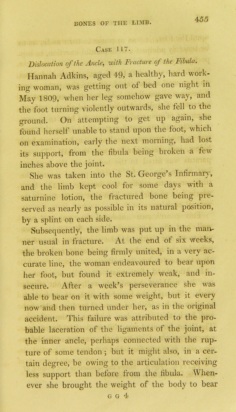 Case 117. Dislocation of the Ancle, with Fracture of the Fibula. Hannah Adldns, aged 49, a healthy, hard work- ing woman, was getting out of bed one night in May 1809, when her leg somehow gave way, and the foot turning violently outwards, she fell to the ground. On attempting to get up again, she found herself unable to stand upon the foot, which on examination, early the next morning, had lost its support, from the fibula being broken a few inches above the joint. She was taken into the St. George's Infirmary, and the limb kept cool for some days with a saturnine lotion, the fractured bone being pre- served as nearly as possible in its natural position, by a splint on each side. Subsequently, the limb was put up in the mai> ner usual in fracture. At the end of six weeks, the broken bone being firmly united, in a very ac- curate Hue, the woman endeavoured to bear upon her foot, but found it extremely weak, and in- secure. After a week's perseverance she was able to bear on it with some weight, but it every now'and then turned under her, as in the original accident. This failure was attributed to the pro- bable laceration of the ligaments of the joint, at the inner ancle, perhaps connected with the rup- ture of some tendon ; but it might also, in a cer- tain degree, be owing to the articulation receiving less support than before from the fibtda. When- ever she brought the weight of the body to bear