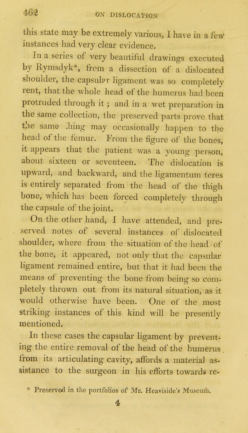 this State may be extremely various, I have m a fe\V instances had very clear evidence. In a series of very beautiful drawings executed by Rymsdyk*, from a dissection of a dislocated shoulder, the capsular ligament was so completely rent, that the whole head of the humerus had been protruded through it; and in a wet preparation in the same collection, the preserved parts prove that the same :hing may occasionally happen to the head of the femur. From the figure of the bones, it appears that the patient was a young person, about sixteen or seventeen. The dislocation is upward, and backward, and the ligaraentum teres is entirely separated from the head of the thigh bone, which has been forced completely through the capsule of the joint. On the other hand, I have attended, and pre- served notes of several instances of dislocated shoulder, where from the situation of the head of the bone, it appeared, not only that the capsular ligament remained entire, but that it had been the means of preventing the bone from being so com- pletely thrown out from its natural situation, as it would otherwise have been. One of the most striking instances of this kind will be presently mentioned. In these cases the capsular ligament by prevent- ing the entire removal of the head of the humerus from its articulating cavity, affords a material as- sistance to the surgeon in his efforts towards re- * Preserved in the portfolios of Me. Heaviside's Museuiii. 4i