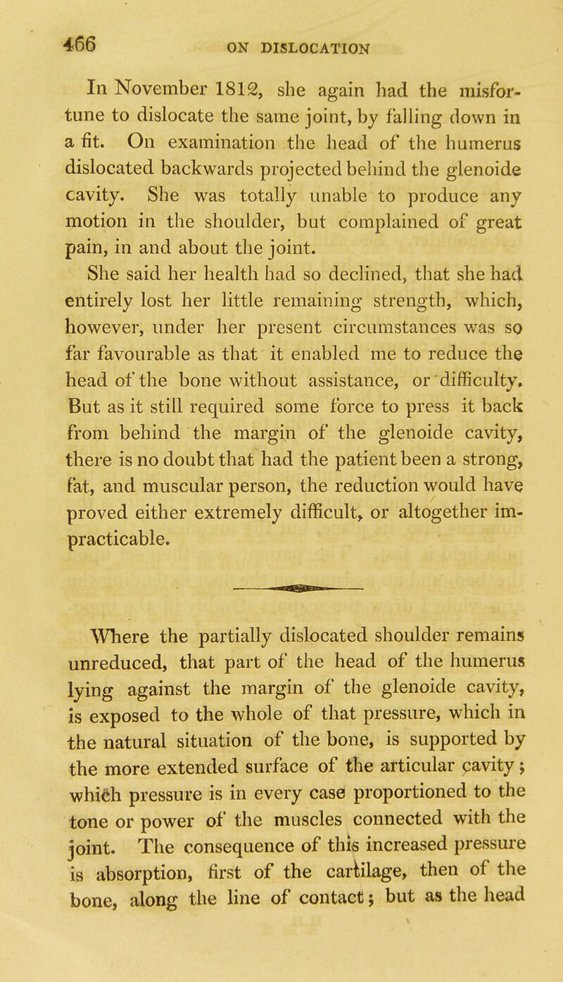 In November 1812, she again had the misfor- tune to dislocate the same joint, by falling down in a fit. On examination the head of the humerus dislocated backwards projected behind the glenoids cavity. She was totally unable to produce any motion in the shoulder, but complained of great pain, in and about the joint. She said her health had so declined, that she had entirely lost her little remaining strength, which, however, under her present circumstances was so far favourable as that it enabled me to reduce the head of the bone without assistance, or difficulty. But as it still required some force to press it back from behind the margin of the glenoide cavity, there is no doubt that had the patient been a strong, fat, and muscular person, the reduction would have proved either extremely difficult, or altogether im- practicable. Where the partially dislocated shoulder remains unreduced, that part of the head of the humerus lying against the margin of the glenoide cavity, is exposed to the whole of that pressure, which in the natural situation of the bone, is supported by the more extended surface of the articular cavity; whifeh pressure is in every case proportioned to the tone or power of the muscles connected with the joint. The consequence of this increased pressure is absorption, first of the carriage, then of the bone, along the line of contact; but as the head